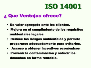 ISO 14001
¿ Que Ventajas ofrece?
• Da valor agregado ante los clientes.
• Mejora en el cumplimiento de los requisitos
ambientales legales.
• Reduce los riesgos ambientales y permite
prepararse adecuadamente para evitarlos.
• Acceso a obtener incentivos económicos
• Prevenir la contaminación y reducir los
desechos en forma rentable.
 