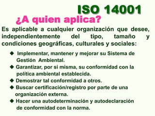 ISO 14001
¿A quien aplica?
Es aplicable a cualquier organización que desee,
independientemente del tipo, tamaño y
condiciones geográficas, culturales y sociales:
 Implementar, mantener y mejorar su Sistema de
Gestión Ambiental.
 Garantizar, por si misma, su conformidad con la
política ambiental establecida.
 Demostrar tal conformidad a otros.
 Buscar certificación/registro por parte de una
organización externa.
 Hacer una autodeterminación y autodeclaración
de conformidad con la norma.
 