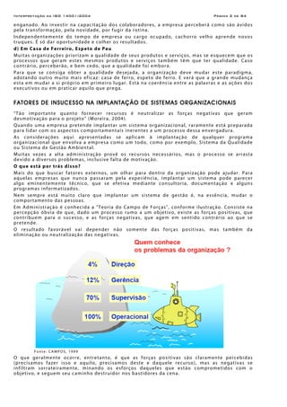 Interpretação da ISO 14001:2004 Página 2 de 84
enganado. Ao investir na capacitação dos colaboradores, a empresa perceberá como são ávidos
pela transformação, pela novidade, por fugir da rotina.
Independentemente do tempo de empresa ou cargo ocupado, cachorro velho aprende novos
truques. É só dar oportunidade e colher os resultados.
d) Em Casa de Ferreiro, Espeto de Pau
Muitas organizações priorizam a qualidade de seus produtos e serviços, mas se esquecem que os
processos que geram estes mesmos produtos e serviços também têm que ter qualidade. Caso
contrário, perceberão, e bem cedo, que a qualidade foi embora.
Para que se consiga obter a qualidade desejada, a organização deve mudar este paradigma,
adotando outro muito mais eficaz: casa de ferro, espeto de ferro. E verá que a grande mudança
esta em mudar a si próprio em primeiro lugar. Está na coerência entre as palavras e as ações dos
executivos ou em praticar aquilo que prega.
FATORES DE INSUCESSO NA IMPLANTAÇÃO DE SISTEMAS ORGANIZACIONAIS
“Tão importante quanto fornecer recursos é neutralizar as forças negativas que geram
desmotivação para o projeto” (Moreira, 2004).
Quando uma empresa pretende implantar um sistema organizacional, raramente está preparada
para lidar com os aspectos comportamentais inerentes a um processo dessa envergadura.
As considerações aqui apresentadas se aplicam à implantação de qualquer programa
organizacional que envolva a empresa como um todo, como por exemplo, Sistema da Qualidade
ou Sistema de Gestão Ambiental.
Muitas vezes a alta administração provê os recursos necessários, mas o processo se arrasta
devido a diversos problemas, inclusive falta de motivação.
O que está por trás disso?
Mais do que buscar fatores externos, um olhar para dentro da organização pode ajudar. Para
aquelas empresas que nunca passaram pela experiência, implantar um sistema pode parecer
algo eminentemente técnico, que se efetiva mediante consultoria, documentação e alguns
programas informatizados.
Nem sempre está muito claro que implantar um sistema de gestão é, na essência, mudar o
comportamento das pessoas.
Em Administração é conhecida a "Teoria do Campo de Forças", conforme ilustração. Consiste na
percepção óbvia de que, dado um processo rumo a um objetivo, existe as forças positivas, que
contribuem para o sucesso, e as forças negativas, que agem em sentido contrário ao que se
pretende.
O resultado favorável vai depender não somente das forças positivas, mas também da
eliminação ou neutralização das negativas.
Fonte: CAMPOS, 1999
O que geralmente ocorre, entretanto, é que as forças positivas são claramente percebidas
(precisamos fazer isso e aquilo, precisamos deste e daquele recurso), mas as negativas se
infiltram sorrateiramente, minando os esforços daqueles que estão comprometidos com o
objetivo, e seguem seu caminho destruidor nos bastidores da cena.
 