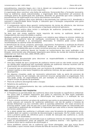 Interpretação da ISO 14001:2004 Página 82 de 84
procedimentos, requisitos legais, etc.), isto é, devem ser compatíveis com o sistema de gestão
ambiental implementado e com os seus requisitos.
A organização deve constituir uma bolsa de auditores, fornecendo-lhes a formação necessária.
Caso as auditorias sejam subcontratadas, a organização deve desenvolver um processo de
avaliação prévia da qualificação dos auditores, devendo ser garantido que estes cumprem os
procedimentos da organização e/ou outros documentos contratuais.
A formação dos auditores deve estar definida e documentada (ver subitem 4.4.2). Atendendo à
natureza e especificidade desta função, é relevante que a formação compreenda uma parte
teórica e uma prática:
A componente teórica deve garantir conhecimentos da norma de referência, das técnicas
específicas de auditoria e das tecnologias e legislação ambiental aplicáveis;
A componente prática deve incluir a realização de auditorias (preparação, realização e
relatório) como auditor efetivo.
Se bem que não esteja explícito neste requisito da norma, os auditores devem ser
independentes das áreas/atividades a auditar.
Qualquer auditoria realizada deve dar origem a um relatório que indique no mínimo: âmbito ou
abrangência da auditoria data de realização, constituição da equipa auditora, o que foi
efetivamente verificado e as constatações observadas. O relatório pode conter também
recomendações ou apontar áreas de melhoria.
A identificação de causas, proposta, aprovação, seguimento, fechamento e avaliação da eficácia
das ações corretivas decorrentes das auditorias devem ser efetuadas de acordo com os
procedimentos estabelecidos para as ações corretivas previstos no subitem 4.5.2.
Os resultados das auditorias devem ser levados ao conhecimento das áreas auditadas e da
Direção, constituindo uma informação importante para efeitos da revisão do sistema de gestão
ambiental (ver item 4.6) (SGS, 2003; APCER, 2001).
Gerando evidência
Procedimento documentado para descrever as responsabilidades e metodologias para
realizar auditorias internas;
Uma boa medida de que o programa de auditoria interna está ou não tendo sucesso, pode
ser obtida pela comparação dos resultados obtidos em auditorias internas recentes com as
observações da auditoria de segunda ou terceira parte;
É essencial que os processos/áreas com um histórico de problemas em auditorias internas,
estejam sujeitos a uma maior freqüência de auditorias internas, do que aqueles com um bom
desempenho;
Em algumas situações, pode ser necessário subcontratar todo ou parte do processo de
auditoria interna se, por exemplo, não existirem recursos apropriados na organização. Este
fato pode, ainda, ser especialmente útil, por exemplo, na auditoria à Alta Direção ou à
própria função de gestão da qualidade;
Plano de auditoria abrangendo todo o escopo;
Relatórios de auditoria; e
Relatórios de acompanhamento das não conformidades encontradas (SEBRAE, 2004; SGS,
2003; APCER, 2001).
Não conformidades mais freqüentes
A freqüência ou periodicidade das auditorias deve estar baseada na significância ambiental.
Por outro lado é também importante que todos os requisitos do SGA sejam auditados
regularmente, como por exemplo, a identificação dos aspectos e a avaliação da sua
significância;
É muito comum encontrar um plano de auditorias que omite os procedimentos do 'sistema' e
assim, executa um conjunto de 'auditorias ambientais', em vez de auditar o Sistema de
Gestão Ambiental e os seus controles sobre as questões ambientais. Por vezes encontra-se
previsto auditar "tudo" uma vez por ano; o que muito dificilmente pode ser relacionado com
a significância ambiental das atividades (é improvável que tudo tenha a mesma importância
em termos ambientais);
Se o plano global das auditorias é utilizado como uma ferramenta de planejamento ativo,
também deve ser sujeito a controle de documentação e aprovação. (Se for usado como tal,
será o primeiro ponto de referência para o estado de execução das auditorias e, assim,
necessita de ser atualizado);
Um problema muitas vezes encontrado é que as auditorias internas da empresa não testaram
todos os procedimentos antes de pedirem uma auditoria externa - isto significa que o
primeiro teste real é a auditoria de certificação; e
Outro problema comum são as auditorias que foram planejadas, mas que nunca foram
executadas, o que é muitas vezes sintoma da falta de recursos (SGS, 2003; APCER, 2001).
 