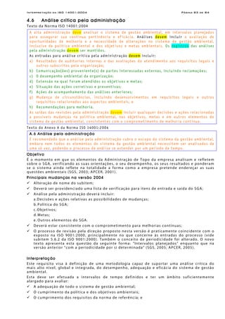 Interpretação da ISO 14001:2004 Página 83 de 84
4.6 Análise crítica pela administração
Texto da Norma ISO 14001:2004
A alta administração deve analisar o sistema de gestão ambiental, em intervalos planejados
para assegurar sua contínua pertinência e eficácia. Análises devem incluir a avaliação de
oportunidades de melhoria e a necessidade de alterações no sistema de gestão ambiental,
inclusive da política ambiental e dos objetivos e metas ambientais. Os registros das análises
pela administração devem ser mantidos.
As entradas para análise crítica pela administração devem incluir:
a) Resultados de auditorias internas e das avaliações do atendimento aos requisitos legais e
outros subscritos pela organização;
b) Comunicação(ões) proveniente(s) de partes interessadas externas, incluindo reclamações;
c) O desempenho ambiental da organização;
d) Extensão na qual foram atendidos os objetivos e metas;
e) Situação das ações corretivas e preventivas;
f) Ações de acompanhamento das análises anteriores;
g) Mudança de circunstâncias, incluindo desenvolvimentos em requisitos legais e outros
requisitos relacionados aos aspectos ambientais, e
h) Recomendações para melhoria.
As saídas das revisões pela administração devem incluir quaisquer decisões e ações relacionadas
a possíveis mudanças na política ambiental, nos objetivos, metas e em outros elementos do
sistema de gestão ambiental, consistentes com o comprometimento de melhoria contínua.
Texto do Anexo A da Norma ISO 14001:2004
A.6 Análise pela administração
É recomendado que a análise pela administração cubra o escopo do sistema da gestão ambiental,
embora nem todos os elementos do sistema da gestão ambiental necessitem ser analisados de
uma só vez, podendo o processo de análise se estender por um período de tempo.
Objetivo
É o momento em que os elementos da Administração de Topo da empresa analisam e refletem
sobre o SGA, verificando as suas orientações, o seu desempenho, os seus resultados e ponderam
se o sistema ainda reflete na totalidade a forma como a empresa pretende endereçar as suas
questões ambientais (SGS, 2003; APCER, 2001).
Principais mudanças na versão 2004
Alteração de nome do subitem;
Deverá ser providenciado uma lista de verificação para itens de entrada e saída do SGA;
Análise pela administração deverá incluir:
a.Decisões e ações relativas as possibilidades de mudanças;
b. Política do SGA;
c.Objetivos;
d. Metas;
e. Outros elementos do SGA.
Deverá estar consistente com o comprometimento para melhorias contínuas;
O processo de revisão pela direção proposto nesta versão é praticamente coincidente com o
exposto na ISO 9001:2000, principalmente no que concerne às entradas do processo (vide
subitem 5.6.2 da ISO 9001:2000). Também o conceito de periodicidade foi alterado. O novo
texto apresenta esta questão da seguinte forma: “Intervalos planejados” enquanto que na
versão anterior “com a periodicidade por si determinada” (SGS, 2005; APCER, 2005).
Interpretação
Este requisito visa à definição de uma metodologia capaz de suportar uma análise crítica do
mais alto nível, global e integrada, do desempenho, adequação e eficácia do sistema de gestão
ambiental.
Esta deve ser efetuada a intervalos de tempo definidos e ter um âmbito suficientemente
alargado para avaliar:
A adequação de todo o sistema de gestão ambiental;
O cumprimento da política e dos objetivos ambientais;
O cumprimento dos requisitos da norma de referência; e
 