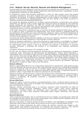 Anexos Página A1 de A14
5 R's - Reduce, Re-use, Recycle, Recover and Residual Management
A preservação do meio ambiente é um fator que atrai as atenções no mundo inteiro. Existe uma
pressão muito forte por Partidos Verdes, Organismos Não Governamentais, Legislações, normas
e regulamentos relativos ao meio ambiente.
O tratamento correto das questões ambientais é visto em todo mundo como uma grande
vantagem competitiva, pois gera redução de custos através da minimização da produção e
disposição de resíduos. A empresa ambientalmente correta melhora sua imagem no mercado,
garante o atendimento às regulamentações cada vez mais rígidas e não ficam suscetíveis a
eventuais processos de Responsabilidade Civil.
Em função da demanda mundial por modelos internacionalmente reconhecidos para gestão
ambiental, em 1992 foi criada a norma inglesa BS 7750 que tratava da adoção de um sistema de
gestão ambiental. Em setembro de 1996 foi emitida pela International Organization for
Standardization a ISO 14001 como norma internacional e em outubro foi emitida pela ABNT a
tradução da mesma e denominada NBR ISO 14001/96.
A ISO 14001 determina os elementos para um Sistema de Gestão Ambiental (SGA) eficaz, aplica-
se a todos os tipos e tamanhos de organizações. Esta norma permite o estabelecimento de
procedimentos de trabalho que visam o alcance dos objetivos, metas e da Política Ambiental. O
grande objetivo desta norma é conciliar a "proteção ambiental" com as necessidades sócio-
econômicas da população e empresa.
O Sistema de Gestão Ambiental deve trabalhar com foco nos impactos ambientais significativos,
maximizando seus efeitos benéficos e minimizando os efeitos adversos.
Dentre os impactos ambientais, o que mais preocupa as organizações e a sociedade é a redução
acelerada das fontes de recursos naturais e a disposição dada aos resíduos gerados na natureza.
As organizações estão sempre à busca de soluções que auxiliem a economizar os recursos
naturais, minimizar a produção de resíduos e no tratamento dos impactos ambientais
resultantes.
A Solução: Utilização do Sistema 5 R's alinhado ao SGA
Os 5R's são um sistema internacionalmente reconhecido por administrar desperdício, também
conhecido como 'Hierarquia da Administração do Desperdício'. Dentro desta hierarquia, a
organização deve em primeiro lugar procurar a Redução (Reduce) e Reutilização (Re-use) dos
seus recursos. Caso não consiga reduzir ou re-utilizar, então a Reciclagem (Recycle) dos resíduos
pode ser um bom meio de diminuir os impactos ambientais. Caso ainda sobrem resíduos, um
caminho pode ser a Recuperação (Recover) dos resíduos ou de seu conteúdo energético. O
último recurso, caso ainda existam resíduos, seria o Gerenciamento de Resíduos (Residual
Management). A figura a seguir mostra esta hierarquia.
Reduce (Reduzir)
Reduzir a quantidade de lixo é um compromisso importante e permanente. Cada pessoa produz
cerca de 180 quilos de lixo num ano, então é fácil perceber que diminuir o desperdício depende
muito da atitude de cada um de nós. É a melhor opção, porque significa que haverá menos
resíduos a administrar. Caso seja realmente necessário adquirir algo, é importante pensar se
podemos reduzir a quantidade de resíduos resultantes de sua utilização.
Algumas atitudes contribuem para a redução de resíduos para o meio ambiente, como otimizar a
utilização de folhas de papel, pesquisar e desenvolver novos produtos e processos fabris,
evoluir o "ecodesign" de produtos, promover a regulagem/manutenção de máquinas e
equipamentos, etc.
Re-use (Reutilizar)
Depois de reduzir o que nós usamos e conseqüentemente o lixo, o próximo passo é pensar em
reutilizar materiais. Trocar, doar à caridade, usar novamente de outra forma são modos efetivos
para reutilização de materiais.
Algumas atitudes contribuem para a se reutilizar materiais, como encaminhar de volta ao
fornecedor, quando possível, bombonas, tonéis, barris, vidros, entre outros materiais
reutilizáveis, reutilizar papéis de fotocópias como rascunho, encaminhar cartuchos de
impressora e de toners para empresas licenciadas pelos órgãos ambientais que possam
recarregá-los etc.
Recycle (Reciclar)
Todo o material descartado e que se transforma em lixo nas cidades, em grande parte, deveriam
ser retirados do lixo comum para serem recuperados como matéria-prima, podendo assim ser
reutilizados na fabricação de um novo produto.
Reciclar é aproveitar o material de que foi feito um objeto, uma embalagem ou qualquer coisa
fabricada e que já tenha sido usada. Dessa maneira evita-se que o material acabe no lixo.
Implantar ou utilizar programas de coleta seletiva de resíduos existente nas cidades é uma
ótima opção, pois pode-se economizar na utilização dos recursos naturais e dar destino
adequado aos resíduos que levarão muitos anos para serem decompostos pelo solo.
 