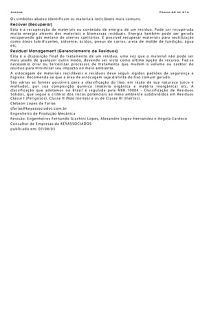 Anexos Página A2 de A14
Os símbolos abaixo identificam os materiais recicláveis mais comuns.
Recover (Recuperar)
Esta é a recuperação de materiais ou conteúdo de energia de um resíduo. Pode ser recuperada
muita energia através dos materiais e biomassas residuais. Energia também pode ser gerada
recuperando gás metano de aterros sanitários. É possível recuperar materiais para reutilização
como óleos lubrificantes, solvente, ácidos, pneus de carros, areia de molde de fundição, água
etc.
Residual Management (Gerenciamento de Resíduos)
Esta é a disposição final do tratamento de um resíduo, uma vez que o material não pode ser
mais usado de qualquer outro modo, devendo ser visto como última opção de recurso. Faz-se
necessário criar ou terceirizar processos de tratamento que mudam o volume ou caráter do
resíduo para minimizar seu impacto no meio ambiente.
A estocagem de materiais recicláveis e resíduos deve seguir rígidos padrões de segurança e
higiene. Recomenda-se que a área de estocagem seja distinta do lixo comum gerado.
São várias as formas possíveis para a classificação do lixo: em razão de sua natureza (seco e
molhado), por sua composição química (matéria orgânica e matéria inorgânica) etc. A
classificação que adotamos no Brasil é regulada pela NBR 10004 - Classificação de Resíduos
Sólidos, que segue o critério dos riscos potenciais ao meio ambiente subdivididos em Resíduos
Classe I (Perigosos), Classe II (Não Inertes) e os de Classe III (Inertes).
Clebson Lopes de Farias
cfarias@keyassociados.com.br
Engenheiro de Produção Mecânica
Revisão: Engenheiros Fernando Giachini Lopes, Alexandre Lopez Hernandez e Angela Cardoso
Consultor de Empresas da KEYASSOCIADOS
publicado em: 07/04/03
 