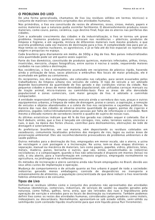 Anexos Página A3 de A14
O PROBLEMA DO LIXO
De uma forma generalizada, chamamos de lixo (ou resíduos sólidos em termos técnicos) o
conjunto de materiais inservíveis originados das atividades humanas,
Nos primórdios, o lixo era constituído de restos de alimentos, ossos, cinzas, metais, papeis e
outros materiais que a natureza podia assimilar facilmente. O desenvolvimento produziu novos
materiais, como couro, panos, cerâmica, cujo destino final, hoje são os aterros nas periferias das
cidades.
Com o acelerado crescimento das cidades e da industrialização, o lixo se tornou um grave
problema. Inúmeros produtos químicos entraram nas residências – plásticos, produtos de
limpeza e higiene, e em seguida, mistura de diferentes materiais num mesmo produto, o que
acarreta problemas cada vez maiores de destinação para o lixo. A complexidade não para por aí.
Hoje temos os rejeitos nucleares, os agrotóxicos, e já se fala até do lixo espacial: os rejeitos das
viagens e pesquisas no espaço.
Cada brasileiro gera diariamente em média. de 5OOg a 2kg de lixo. Nos países industrializados
esta quantidade pode ser até quatro vezes superior.
Parte do lixo doméstico, constituído de produtos químicos, materiais infectados, pilhas, tintas,
inseticidas, mercúrio, chapas fotográficas, entre outros é nociva á saúde, requerendo maiores
cuidados na sua coleta e destinação.
Nas residências, o lixo é normalmente acumulado em recipientes de plástico rígido, havendo
ainda a utilização de latas, sacos plásticos e embrulhos Nos locais de maior produção, ele é
acumulado em galões ou containeres.
Os recipientes, nos dias estipulados, são colocados nas calçadas, para serem esvaziados pelos
trabalhadores da limpeza urbana nos veículos de coleta. O tipo de veículo a ser adotado
depende basicamente da quantidade de lixo gerado e das condições viárias da cidade. Nas
pequenas cidades e áreas de menor densidade populacional, são utilizadas carroças manuais ou
de tração animal, micro-tratores ou caminhões-baús Para as áreas de alta densidade
populacional e zonas comerciais, com maior geração de lixo. é adotado o caminhão
compactador.
A entidade responsável pela limpeza urbana executa ainda a varredura das ruas, praças e outros
equipamentos urbanos, a limpeza de redes de drenagem, praias e canais. a capinação, a remoção
de veículos e objetos abandonados e a coleta do lixo nos recipientes e caçambas públicas. Na
maioria das ruas das cidades se observa enorme quantidade de papeis, pontas de cigarros e
plásticos, jogados indiscriminadamente pelas pessoas por falta de informação e civilidade. Nem
mesmo o elevado número de varredores reverte o quadro de sujeira de nossas ruas.
As últimas estatísticas indicam que 40 % do lixo gerado nas cidades sequer é coletado. Dai é
fácil deduzir, então, que o lixo é lançado em córregos, rios, valas, terrenos vazios, encostas e
ruas, o que, na época das fortes chuvas, contribui para deslizamentos, obstruções da rede de
drenagem e soterramentos.
As prefeituras brasileiras, em sua maioria, vêm depositando os resíduos coletados em
vazadouros, comumente localizados próximos das margens de rios, lagos ou outras áreas de
preservação ambiental. Eles são reconhecidamente provocadores de problemas ambientais e de
saúde pública.
Outros métodos para a destinação do lixo, empregados em menor escala, são o aterro, a usina
de reciclagem e com postagem e a Incineração. Na usina, tem-se duas etapas distintas: a
separação, manual ou mecânica de materiais, tais como papeis, papelão, vidros, plásticos, latas,
metais, madeira, panos, borracha e outros, que são, então, encaminhados às indústrias
recicladoras; e a compostagem, quando o lixo não selecionado é disposto em montes (leiras) no
solo, á céu aberto, para a transformação em composto orgânico, empregado normalmente na
agricultura, na jardinagem e no reflorestamento.
Os métodos de incineração e aterro sanitário ainda não foram empregados no Brasil, devido aos
seus altos custos de implantação e operação.
Mudança de comportamento e de atitude quanto ao lixo urbano é papel de toda a sociedade:
indústrias gerando menos embalagens; controle de desperdícios no transporte e
armazenamento de alimentos, a população conscientizada de que deve reduzir o lixo revertendo
hábitos alimentares e de consumo.
Tipos de Lixo
Definem-se resíduos sólidos como o conjunto dos produtos não aproveitados das atividades
humanas (domésticas, comerciais, industriais, de serviços de saúde) ou aqueles gerados pela
natureza, como folhas, galhos, terra, areia, que são retirados das ruas e logradouros pela
operação de varrição e enviados para os locais de destinação ou tratamento. Também podemos
definir lixo como: os restos das atividades humanas, considerados pelos geradores como inúteis,
indesejáveis ou descartáveis. Normalmente, apresentam-se sob estado sólido, semi-sólido ou
semilíquido (com conteúdo líquido insuficiente para que este líquido possa fluir livremente).
 