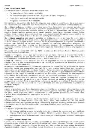 Anexos Página A4 de A14
Como classificar o lixo?
São várias as formas possíveis de se classificar o lixo.
− Por sua natureza física: seco e molhado;
− Por sua composição química: matéria orgânica e matéria inorgânica;
− Pelos riscos potenciais ou meio ambiente:
− Perigosos, não-inertes (NBR-100004).
Normalmente, os resíduos são definidos segundo sua origem e classificados de acordo com o
seu risco em relação ao homem e ao meio ambiente em resíduos urbanos e resíduos especiais.
Os resíduos urbanos, também conhecidos como lixo doméstico, são aqueles gerados nas
residências, no comércio ou em outras atividades desenvolvidas nas cidades. Incluem-se neles
os resíduos dos logradouros públicos, como ruas e praças, denominado lixo de varrição ou
público. Nestes resíduos encontram-se: papel, papelão, vidro, latas, plásticos, trapos, folhas,
galhos e terra, restos de alimentos, madeira e todos os outros detritos apresentados à coleta nas
portas das casas pelos habitantes das cidades ou lançados nas ruas.
Os resíduos especiais são aqueles gerados em indústrias ou em serviços de saúde, como
hospitais, ambulatórios, farmácias, clínicas que, pelo perigo que representam à saúde pública e
ao meio ambiente, exigem maiores cuidados no seu acondicionamento, transporte, tratamento e
destino final. Também se incluem nesta categoria os materiais radioativos, alimentos ou
medicamentos com data vencida ou deteriorados, resíduos de matadouros, inflamáveis,
corrosivos, reativos, tóxicos e dos restos de embalagem de inseticida e herbicida empregados na
área rural.
De acordo com a norma NBR-10004 da ABNT - Associação Brasileira de Normas Técnicas, estes
resíduos são classificados em:
Classe I - Perigosos: são os que apresentam riscos ao meio ambiente e exigem tratamento e
disposição especiais, ou que apresentam riscos à saúde pública. Classe II - Não-Inertes: são
basicamente os resíduos com as características do lixo doméstico.
Classe III - Inertes: são os resíduos que não se degradam ou não se decompõem quando
dispostos no solo, são resíduos como restos de construção, os entulhos de demolição, pedras e
areias retirados de escavações.
Os resíduos compreendidos nas Classes II e III podem ser incinerados ou dispostos em aterros
sanitários, desde que preparados para tal fim e que estejam submetidos aos controles e
monitoramento ambientais. Os resíduos Classe I - Perigosos, somente podem ser dispostos em
aterros construídos especialmente para tais resíduos, ou devem ser queimados em incineradores
especiais. Nesta classe, inserem-se os resíduos da área rural, basicamente, as embalagens de
pesticidas ou de herbicidas e os resíduos gerados em indústrias químicas e farmacêuticas.
Uma outra classificação dos resíduos pela origem, pode ser também apresentada: o lixo
domiciliar, comercial, de varrição e feiras livres, serviços de saúde e hospitalares; portos,
aeroportos e terminais ferro e rodoviários, industriais, agrícolas e entulhos. A descrição destes
tipos é apresentada na seqüência e a responsabilidade pelo seu gerenciamento é apresentada
na Tabela a seguir.
Domiciliar
Aquele originado da vida diária das residências, constituído por setores de alimentos (tais como,
cascas de frutas, verduras etc.), produtos deteriorados, jornais e revistas, garrafas, embalagens
em geral, papel higiênico, fraldas descartáveis e uma grande diversidade de outros itens.
Contém, ainda, alguns resíduos que podem ser tóxicos.
Comercial
Aquele originado dos diversos estabelecimentos comerciais e de serviços, tais como,
supermercados, estabelecimentos bancários, lojas, bares, restaurantes etc. O lixo destes
estabelecimentos e serviços tem um forte componente de papel, plásticos, embalagens diversas
e resíduos de asseio dos funcionários, tais como, papel toalha, papel higiênico etc.
Público
São aqueles originados dos serviços:
− de limpeza pública urbana, incluindo todos os resíduos de varrição das vias públicas,
limpeza de praias, de galerias, de córregos e de terrenos, restos de podas de árvores etc.;
− de limpeza de áreas de feiras livres, constituídos por restos vegetais diversos, embalagens
etc.
Serviços de saúde e hospitalar
Constituem os resíduos sépticos, ou seja, que contêm ou potencialmente podem conter germes
patogênicos.São produzidos em serviços de saúde, tais como: hospitais, clínicas, laboratórios,
farmácias, clínicas veterinárias, postos de saúde etc. São agulhas, seringas, gazes, bandagens,
algodões, órgãos e tecidos removidos, meios de culturas e animais usados em testes, sangue
 