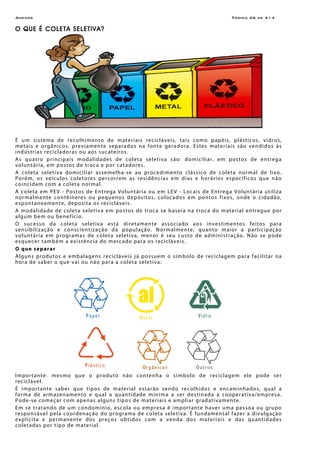 Anexos Página A6 de A14
O QUE É COLETA SELETIVA?
É um sistema de recolhimento de materiais recicláveis, tais como papéis, plásticos, vidros,
metais e orgânicos, previamente separados na fonte geradora. Estes materiais são vendidos às
indústrias recicladoras ou aos sucateiros.
As quatro principais modalidades de coleta seletiva são: domiciliar, em postos de entrega
voluntária, em postos de troca e por catadores.
A coleta seletiva domiciliar assemelha-se ao procedimento clássico de coleta normal de lixo.
Porém, os veículos coletores percorrem as residências em dias e horários específicos que não
coincidam com a coleta normal.
A coleta em PEV - Postos de Entrega Voluntária ou em LEV - Locais de Entrega Voluntária utiliza
normalmente contêineres ou pequenos depósitos, colocados em pontos fixos, onde o cidadão,
espontaneamente, deposita os recicláveis.
A modalidade de coleta seletiva em postos de troca se baseia na troca do material entregue por
algum bem ou benefício.
O sucesso da coleta seletiva está diretamente associado aos investimentos feitos para
sensibilização e conscientização da população. Normalmente, quanto maior a participação
voluntária em programas de coleta seletiva, menor é seu custo de administração. Não se pode
esquecer também a existência do mercado para os recicláveis.
O que separar
Alguns produtos e embalagens recicláveis já possuem o símbolo de reciclagem para facilitar na
hora de saber o que vai ou não para a coleta seletiva:
5 6
Importante: mesmo que o produto não contenha o símbolo de reciclagem ele pode ser
reciclável.
É importante saber que tipos de material estarão sendo recolhidos e encaminhados, qual a
forma de armazenamento e qual a quantidade mínima a ser destinada à cooperativa/empresa.
Pode-se começar com apenas alguns tipos de materiais e ampliar gradativamente.
Em se tratando de um condomínio, escola ou empresa é importante haver uma pessoa ou grupo
responsável pela coordenação do programa de coleta seletiva. É fundamental fazer a divulgação
explícita e permanente dos preços obtidos com a venda dos materiais e das quantidades
coletadas por tipo de material.
 