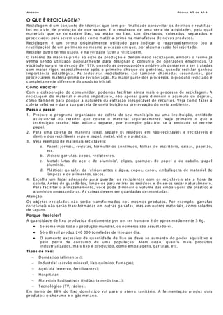 Anexos Página A7 de A14
O QUE É RECICLAGEM?
Reciclagem é um conjunto de técnicas que tem por finalidade aproveitar os detritos e reutiliza-
los no ciclo de produção de que saíram. E o resultado de uma série de atividades, pela qual
materiais que se tornariam lixo, ou estão no lixo, são desviados, coletados, separados e
processados para serem usados como matéria-prima na manufatura de novos produtos.
Reciclagem é um termo originalmente utilizado para indicar o reaproveitamento (ou a
reutilização) de um polímero no mesmo processo em que, por alguma razão foi rejeitado.
Reciclar outro termo usado, é na verdade fazer a reciclagem.
O retorno da matéria-prima ao ciclo de produção é denominado reciclagem, embora o termo já
venha sendo utilizado popularmente para designar o conjunto de operações envolvidas. O
vocábulo surgiu na década de 1970, quando as preocupações ambientais passaram a ser tratadas
com maior rigor, especialmente após o primeiro choque do petróleo, quando reciclar ganhou
importância estratégica. As indústrias recicladoras são também chamadas secundárias, por
processarem matéria-prima de recuperação. Na maior parte dos processos, o produto reciclado é
completamente diferente do produto inicial.
Como Reciclar
Com a colaboração do consumidor, podemos facilitar ainda mais o processo de reciclagem. A
reciclagem do material é muito importante, não apenas para diminuir o acúmulo de dejetos,
como também para poupar a natureza da extração inesgotável de recursos. Veja como fazer a
coleta seletiva e dar a sua parcela de contribuição na preservação do meio ambiente.
Passo a passo:
1. Procure o programa organizado de coleta de seu município ou uma instituição, entidade
assistencial ou catador que colete o material separadamente. Veja primeiro o que a
instituição recebe. Não adianta separar, por exemplo: plástico, se a entidade só recebe
papel.
2. Para uma coleta de maneira ideal, separe os resíduos em não-recicláveis e recicláveis e
dentro dos recicláveis separe papel, metal, vidro e plástico.
3. Veja exemplo de materiais recicláveis:
a. Papel: jornais, revistas, formulários contínuos, folhas de escritório, caixas, papelão,
etc.
b. Vidros: garrafas, copos, recipientes.
c. Metal: latas de aço e de alumínio’, clipes, grampos de papel e de cabelo, papel
alumínio.
d. Plástico: garrafas de refrigerantes e água, copos, canos, embalagens de material de
limpeza e de alimentos, sacos.
4. Escolha um local adequado para guardar os recipientes com os recicláveis até a hora da
coleta. Antes de guardá-los, limpe-os para retirar os resíduos e deixe-os secar naturalmente.
Para facilitar o armazenamento, você pode diminuir o volume das embalagens de plástico e
alumínios amassando-as. As caixas devem ser guardadas desmontadas.
Atenção:
Os objetos reciclados não serão transformados nos mesmos produtos. Por exemplo, garrafas
recicláveis não serão transformadas em outras garrafas, mas em outros materiais, como solados
de sapato.
Porque Reciclar?
A quantidade de lixo produzida diariamente por um ser humano é de aproximadamente 5 Kg.
• Se somarmos toda a produção mundial, os números são assustadores.
• Só o Brasil produz 240 000 toneladas de lixo por dia.
• O aumento excessivo da quantidade de lixo se deve ao aumento do poder aquisitivo e
pelo perfil de consumo de uma população. Além disso, quanto mais produtos
industrializados, mais lixo é produzido, como embalagens, garrafas, etc.
Tipos de lixo:
− Doméstico (alimentos);
− Industrial (carvão mineral, lixo químico, fumaças);
− Agrícola (esterco, fertilizantes);
− Hospitalar;
− Materiais Radioativos (indústria medicina...);
− Tecnológico (TV, rádios).
Em torno de 88% do lixo doméstico vai para o aterro sanitário. A fermentação produz dois
produtos: o chorume e o gás metano.
 
