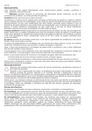 Anexos Página A10 de A14
RECICLAR PAPEL
Significa fazer papel empregando como matéria-prima papéis, cartões, cartolinas e
papelões, provenientes de:
Rebarbas geradas durante os processos de fabricação destes materiais, ou de sua
conversão em artefatos, ou ainda geradas em gráficas;
Artefatos destes materiais pré ou pós-consumo
Atualmente, a matéria-prima vegetal mais utilizada na fabricação do papel é a madeira, embora
outras também possam ser empregadas. Estas matérias-primas são hoje processadas química ou
mecanicamente, ou por uma combinação dos dois modos, gerando como produto o que se
denomina de pasta celulósica, que pode ainda ser branqueada, caso se deseje uma pasta de cor
branca. A pasta celulósica, branqueada ou não, nada mais é do que as fibras celulósicas
liberadas, prontas para serem empregadas na fabricação do papel.
A pasta celulósica também pode prover do processamento do papel, ou seja, da reciclagem do
papel. Neste caso, os papéis coletados para esse fim recebem o nome de aparas. O termo apara
surgiu para designar as rebarbas do processamento do papel em fábricas e em gráficas e passou
a ter uma abrangência maior, designando, como já foi dito, todos os papéis coletados para
serem reciclados.
As aparas provém de atividades comerciais, e em menor quantidade de residências e de outras
fontes, como instituições e escolas.
As aparas de papel podem ser recolhidas por um sistema de coleta seletiva, ou por um sistema
comercial, utilizado há anos, que envolve o catador de papel e o aparista.
Hoje, a força que propulsiona a reciclagem de papel ainda é econômica, mas o fator ambiental
tem servido também como alavanca.
A preocupação com o meio ambiente criou uma demanda por "produtos e processos amigos do
meio ambiente" e reciclar papel é uma forma de responder a esta demanda.
Assim, os principais fatores de incentivo à reciclagem de papel, além dos econômicos, são:
- A preservação de recursos naturais (matéria-prima, energia e água),
- A minimização da poluição e a diminuição da quantidade de lixo que vai para os aterros.
Dentre estes, certamente o último é o que tem tido maior peso nos países que adotam medidas
legislativas em prol da reciclagem.
RECICLAR PLÁSTICO
Plásticos são artefatos fabricados a partir de resinas (polímeros), geralmente sintéticos e
derivados do petróleo.
Quando o lixo é depositado em lixões, os problemas principais relacionados ao material
plástico provêm da queima indevida e se controle. Quando a disposição é feita em
aterros, os plásticos dificultam sua compactação e prejudicam a decomposição dos materiais
biologicamente degradáveis, pois criam camadas impermeáveis que afetam as trocas de líquidos
e gases gerados no processo de biodegradação da matéria orgânica.
Sendo assim, sua remoção, redução ou eliminação do lixo são metas que devem ser perseguidas
com todo o empenho. A separação de plásticos do restante do lixo traz uma série de benefícios
à sociedade, como, por exemplo, o aumento da vida útil dos aterros, geração de empregos,
economia de energia, etc.
Divisão dos Plásticos
Os plásticos são divididos em duas categorias importantes: termofixos e termoplásticos.
Os termofixos, que representam cerca de 20% do total consumido no país, são plásticos que ,
uma vez moldados por um dos processos usuais de transformação, não podem mais sofrer mais
novos ciclos de processamento pois não fundem novamente, o que impede nova moldagem.
Os termoplásticos, mais largamente utilizados, são materiais que podem ser reprocessados
várias vezes pelo mesmo ou por outro processo de transformação. Quando submetidos ao
aquecimento a temperaturas adequadas, esses plásticos amolecem, fundem e podem ser
novamente moldados. Como exemplos, podem ser citados: polietileno de baixa densidade
(PEBD); Polietileno de alta densidade (PEAD); poli(cloreto de vinila) (PVC); poliestireno (PS);
polipropileno (PP); poli(tereftalato de etileno) (PET); poliamidas (náilon) e muitos outros.
 