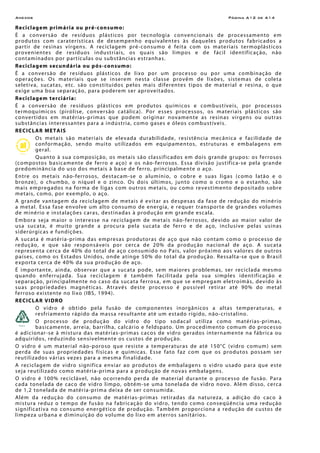 Anexos Página A12 de A14
Reciclagem primária ou pré-consumo:
É a conversão de resíduos plásticos por tecnologia convencionais de processamento em
produtos com caraterísticas de desempenho equivalentes às daqueles produtos fabricados a
partir de resinas virgens. A reciclagem pré-consumo é feita com os materiais termoplásticos
provenientes de resíduos industriais, os quais são limpos e de fácil identificação, não
contaminados por partículas ou substâncias estranhas.
Reciclagem secundária ou pós-consumo:
É a conversão de resíduos plásticos de lixo por um processo ou por uma combinação de
operações. Os materiais que se inserem nesta classe provêm de lixões, sistemas de coleta
seletiva, sucatas, etc. são constituídos pelos mais diferentes tipos de material e resina, o que
exige uma boa separação, para poderem ser aproveitados.
Reciclagem terciária:
É a conversão de resíduos plásticos em produtos químicos e combustíveis, por processos
termoquímicos (pirólise, conversão catálica). Por esses processos, os materiais plásticos são
convertidos em matérias-primas que podem originar novamente as resinas virgens ou outras
substâncias interessantes para a indústria, como gases e óleos combustíveis.
RECICLAR METAIS
Os metais são materiais de elevada durabilidade, resistência mecânica e facilidade de
conformação, sendo muito utilizados em equipamentos, estruturas e embalagens em
geral.
Quanto à sua composição, os metais são classificados em dois grande grupos: os ferrosos
(compostos basicamente de ferro e aço) e os não-ferrosos. Essa divisão justifica-se pela grande
predominância do uso dos metais à base de ferro, principalmente o aço.
Entre os metais não-ferrosos, destacam-se o alumínio, o cobre e suas ligas (como latão e o
bronze), o chumbo, o níquel e o zinco. Os dois últimos, junto como o cromo e o estanho, são
mais empregados na forma de ligas com outros metais, ou como revestimento depositado sobre
metais, como, por exemplo, o aço.
A grande vantagem da reciclagem de metais é evitar as despesas da fase de redução do minério
a metal. Essa fase envolve um alto consumo de energia, e requer transporte de grandes volumes
de minério e instalações caras, destinadas à produção em grande escala.
Embora seja maior o interesse na reciclagem de metais não-ferrosos, devido ao maior valor de
usa sucata, é muito grande a procura pela sucata de ferro e de aço, inclusive pelas usinas
siderúrgicas e fundições.
A sucata é matéria-prima das empresas produtoras de aço que não contam como o processo de
redução, e que são responsáveis por cerca de 20% da produção nacional de aço. A sucata
representa cerca de 40% do total de aço consumido no País, valor próximo aos valores de outros
países, como os Estados Unidos, onde atinge 50% do total da produção. Ressalta-se que o Brasil
exporta cerca de 40% da sua produção de aço.
É importante, ainda, observar que a sucata pode, sem maiores problemas, ser reciclada mesmo
quando enferrujada. Sua reciclagem é também facilitada pela sua simples identificação e
separação, principalmente no caso da sucata ferrosa, em que se empregam eletroímãs, devido às
suas propriedades magnéticas. Através deste processo é possível retirar até 90% do metal
ferroso existente no lixo (IBS, 1994).
RECICLAR VIDRO
O vidro é obtido pela fusão de componentes inorgânicos a altas temperaturas, e
resfriamento rápido da massa resultante até um estado rígido, não-cristalino.
O processo de produção do vidro do tipo sodacal utiliza como matérias-primas,
basicamente, arreia, barrilha, calcário e feldspato. Um procedimento comum do processo
é adicionar-se à mistura das matérias-primas cacos de vidro gerados internamente na fábrica ou
adquiridos, reduzindo sensivelmente os custos de produção.
O vidro é um material não-poroso que resiste a temperaturas de até 150°C (vidro comum) sem
perda de suas propriedades físicas e químicas. Esse fato faz com que os produtos possam ser
reutilizados várias vezes para a mesma finalidade.
A reciclagem de vidro significa enviar ao produtos de embalagens o vidro usado para que este
seja reutilizado como matéria-prima para a produção de novas embalagens.
O vidro é 100% reciclável, não ocorrendo perda de material durante o processo de fusão. Para
cada tonelada de caco de vidro limpo, obtém-se uma tonelada de vidro novo. Além disso, cerca
de 1,2 tonelada de matéria-prima deixa de ser consumida.
Além da redução do consumo de matérias-primas retiradas da natureza, a adição do caco à
mistura reduz o tempo de fusão na fabricação do vidro, tendo como conseqüência uma redução
significativa no consumo energético de produção. Também proporciona a redução de custos de
limpeza urbana e diminuição do volume do lixo em aterros sanitários.
 