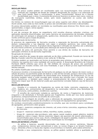 Anexos Página A13 de A14
RECICLAR PNEUS
Os pneus usados podem ser reutilizados após sua recauchutagem. Esta consiste na
remoção por raspagem da banda de rodagem desgastada da carcaça e na colocação de
uma nova banda. Após a vulcanização, o pneu "recauchutado" deverá ter a mesma
durabilidade que o novo. A economia do processo favorece os pneus mais caros, como os
de transporte (caminhão, ônibus, avião), pois neste segmentos os custos são melhor
monitorados.
Há limites no número de recauchutagem que um pneu suporta sem afetar seu desempenho.
Assim sendo, mais cedo ou mais tarde, os pneus são considerados inservíveis e descartados.
Os pneus descartados podem ser reciclados ou reutilizados para diversos fins. Neste caso, são
apresentadas, a seguir, várias opções:
Na engenharia civil:
O uso de carcaças de pneus na engenharia civil envolve diversas soluções criativas, em
aplicações bastante diversificadas, tais como, barreira em acostamentos de estradas, elemento
de construção em parques e playgrounds, quebra-mar, obstáculos para trânsito e, até mesmo,
recifes artificiais para criação de peixes.
Na regeneração da borracha:
O processo de regeneração de borracha envolve a separação da borracha vulcanizada dos
demais componentes e sua digestão com vapor e produtos químicos, tais como, álcalis,
mercaptanas e óleos minerais. O produto desta digestão é refinado em moinhos até a obtenção
de uma manta uniforme, ou extrudado para obtenção de material granulado.
A moagem do pneu em partículas finas permite o uso direto do resíduo de borracha em
aplicações similares às da borracha regenerada.
Na geração de energia
O poder calorífico de raspas de pneu eqüivale ao do óleo combustível, ficando em torno de 40
Mej/kg. O poder calorífico da madeira é por volta de 14 Mej/kg.
Os pneus podem ser queimados em fornos já projetados para otimiza a queima. Em fábricas de
cimento, sua queima já é uma realidade em outros países. A Associação Brasileira de Cimento
Portland (ABCP) informa que cerca de 100 milhões de carcaças de pneus são queimadas
anualmente nos Estados Unidos com esta finalidade, e que o Brasil já está experimentando a
mesma solução.
No asfalto modificado com borracha
O processo envolve a incorporação da borracha em pedaços ou em pó. Apesar do maior custo, a
adição de pneus no pavimento pode até dobrar a vida útil da estrada, porque a borracha confere
ao pavimento maiores propriedades de elasticidade ante mudanças de temperatura. O uso da
borracha também reduz o ruído causado pelo contato dos veículos com a estrada. Por causa
destes benefícios, e também para reduzir o armazenamento de pneus velhos, o governo
americano requer que 5% do material usado para pavimentar estradas federais seja de borracha
moída.
RECICLAR ENTULHO
Entulho é o conjunto de fragmentos ou restos de tijolo, concreto, argamassa, aço,
madeira, etc., provenientes do desperdício na construção, reforma e/ou demolição de
estruturas, como prédios, residências e pontes.
O entulho de construção compõe-se, portanto, de restos e fragmentos de materiais,
enquanto o de demolição é formado apenas por fragmentos, tendo por isso maior potencial
qualitativo, comparativamente ao entulho de construção.
O processo de reciclagem do entulho, para a obtenção de agregados, basicamente envolve a
seleção dos materiais recicláveis do entulho e a trituração em equipamentos apropriados.
Os resíduos encontrados predominantemente no entulho, que são recicláveis para a produção
de agregados, pertencem a dois grupos:
− Grupo I - materiais compostos de cimento, cal, areia e brita: concretos, argamassa, blocos
de concreto.
− Grupo II - materiais cerâmicos: telhas, manilhas, tijolos, azulejos.
− Grupo III - materiais não-recicláveis: solo, gesso, metal, madeira, papel, plástico, matéria
orgânica, vidro e isopor. Desses materiais, alguns são passíveis de serem selecionados e
encaminhados para outros usos. Assim, embalagens de papel e papelão, madeira e mesmo
vidro e metal podem ser recolhidos para reutilização ou reciclagem.
RECICLAR BATERIAS e PILHAS
As pilhas e baterias, quando descartadas em lixões ou aterros sanitários, liberam
componentes tóxicos que contaminam o solo, os cursos d'água e os lençóis freáticos,
afetando a flora e a fauna das regiões circunvizinhas e o homem, pela cadeia alimentar.
Devido a seus componentes tóxicos, as pilhas podem também afetar a qualidade do
 
