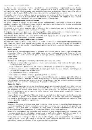 Interpretação da ISO 14001:2004 Página 4 de 84
A função de coordenar implica estabelecer procedimentos, responsabilidades, fluxos
administrativos, cronograma, etc.... O mais importante é que o coordenador esteja ligado
diretamente à alta administração, num posicionamento de assessoria e não de gerência, porém
com delegação de autoridade suficiente para garantir a realização de sua tarefa.
O recado a ser dado a todos é que a implantação do sistema é de interesse direto da alta
administração e não é exclusividade de nenhum departamento em especial. Isto evitará
retaliações devido a rivalidades porventura existentes entre setores.
c) Recursos inadequados ou insuficientes
Se para compor a equipe de trabalho forem arrebanhados elementos sabidamente pouco
capazes, dolentes ou de relacionamento difícil, trata-se de um indício claro de que o programa
não está sendo levado a sério pelas gerências.
O mesmo se pode dizer quando não se dispõem de computadores para o trabalho, sala de
reunião e outros tipos de recursos, inclusive tempo.
É importante salientar que todos os empregados estão, conscientes ou inconscientemente,
avaliando o quanto esse processo é ou não importante para a empresa.
Em virtude disto, destinar uma sala de trabalho bem equipada para o grupo de implantação é
uma providência que confere status ao programa.
d) Não neutralizar comportamentos negativos
Comportamentos negativos característicos já foram identificados e são facilmente reconhecidos
por qualquer pessoa que tenha participado de um processo de implantação de programas
organizacionais. Sua percepção e neutralização podem evitar entraves prejudiciais ao processo.
Eis alguns exemplos:
Indiferença
O indiferente é um elemento neutro. Não tem entusiasmo, não se esforça, mas também não
atrapalha. Talvez lhe falte motivação (fator a ser analisado adiante). Trata-se de um
elemento que pode contribuir para o esforço global, desde que bem orientado e
incentivado.
Sabotagem
O sabotador pode apresentar comportamentos diversos, tais como:
Mostra-se envolvido no processo, assume compromissos, mas na hora de fazer, deixa
para depois ou para nunca;
Faz comentários debochados em surdina, sobre tudo que se relaciona ao projeto;
Critica o coordenador veladamente, às vezes por inveja ou para abalar a confiança das
pessoas no processo de implantação;
Não sabe fazer críticas construtivas;
Não se dispõe a fazer esforços que extrapolem sua rotina.
E como lidar com o sabotador? Se todos os envolvidos estiverem atentos para identificar o
sabotador, deve-se manifestar com assertividade o reconhecimento de uma postura
contrária aos interesses do grupo, ou seja, "cortar-lhe as asas" ao primeiro sintoma, em vez
de consentir suas atitudes insidiosas ou de se deixar influenciar.
Oposição Aberta
Embora negativa para o processo, é melhor do que o anterior, pois é preferível lidar com um
inimigo declarado do que com um dissimulado. Trata-se de um comportamento raro, pois
um opositor tão visível corre sério risco de ser eliminado, até mesmo por demissão. É
possível, entretanto, que o elemento tenha motivos para não se sentir ameaçado. Portanto,
todo cuidado é pouco.
E como lidar com o opositor? Sempre existe a possibilidade de buscar o entendimento de
seus motivos e, quem sabe mediante um diálogo bem conduzido e esclarecedor, conseguir
convencê-lo dos pontos positivos da implantação do sistema ou pelo menos negociar uma
atitude que não prejudique o processo.
Insegurança
Diante da mudança organizacional que começa a tomar corpo, certos indivíduos podem se
sentir ameaçados de várias maneiras, como, por exemplo, temer a perda de posição na
empresa, achar que não são capazes de arcar com as novas responsabilidades ou que
determinada deficiência pessoal se tornará de alguma forma mais evidente.
O inseguro é um perigo em potencial, pois sua reação é às vezes imprevisível. Ele pode, por
exemplo, tornar-se um sabotador, atacar para se defender, colocar defeito em tudo e em
todos, criando uma nuvem de fumaça em torno de si para encobrir sua insegurança.
Como lidar com o inseguro? Não é uma tarefa simples, mas ao reconhecer os sintomas
característicos, seria necessária a busca de uma conversa esclarecedora, procurando
identificar, e se possível neutralizar, os pontos de insegurança.
 