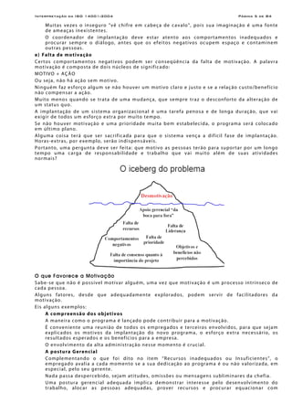 Interpretação da ISO 14001:2004 Página 5 de 84
Muitas vezes o inseguro "vê chifre em cabeça de cavalo", pois sua imaginação é uma fonte
de ameaças inexistentes.
O coordenador de implantação deve estar atento aos comportamentos inadequados e
procurar sempre o diálogo, antes que os efeitos negativos ocupem espaço e contaminem
outras pessoas.
e) Falta de motivação
Certos comportamentos negativos podem ser conseqüência da falta de motivação. A palavra
motivação é composta de dois núcleos de significado:
MOTIVO + AÇÃO
Ou seja, não há ação sem motivo.
Ninguém faz esforço algum se não houver um motivo claro e justo e se a relação custo/benefício
não compensar a ação.
Muito menos quando se trata de uma mudança, que sempre traz o desconforto da alteração de
um status quo.
A implantação de um sistema organizacional é uma tarefa penosa e de longa duração, que vai
exigir de todos um esforço extra por muito tempo.
Se não houver motivação e uma prioridade muita bem estabelecida, o programa será colocado
em último plano.
Alguma coisa terá que ser sacrificada para que o sistema vença a difícil fase de implantação.
Horas-extras, por exemplo, serão indispensáveis.
Portanto, uma pergunta deve ser feita: que motivo as pessoas terão para suportar por um longo
tempo uma carga de responsabilidade e trabalho que vai muito além de suas atividades
normais?
O que Favorece a Motivação
Sabe-se que não é possível motivar alguém, uma vez que motivação é um processo intrínseco de
cada pessoa.
Alguns fatores, desde que adequadamente explorados, podem servir de facilitadores da
motivação.
Eis alguns exemplos:
A compreensão dos objetivos
A maneira como o programa é lançado pode contribuir para a motivação.
É conveniente uma reunião de todos os empregados e terceiros envolvidos, para que sejam
explicados os motivos da implantação do novo programa, o esforço extra necessário, os
resultados esperados e os benefícios para a empresa.
O envolvimento da alta administração nesse momento é crucial.
A postura Gerencial
Complementando o que foi dito no item “Recursos inadequados ou Insuficientes”, o
empregado avalia a cada momento se a sua dedicação ao programa é ou não valorizada, em
especial, pelo seu gerente.
Nada passa despercebido, sejam atitudes, omissões ou mensagens subliminares da chefia.
Uma postura gerencial adequada implica demonstrar interesse pelo desenvolvimento do
trabalho, alocar as pessoas adequadas, prover recursos e procurar equacionar com
 