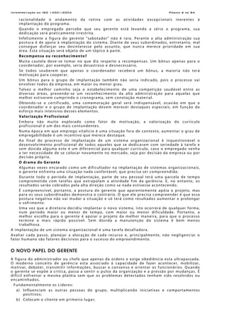 Interpretação da ISO 14001:2004 Página 6 de 84
racionalidade o andamento da rotina com as atividades excepcionais inerentes à
implantação do programa.
Quando o empregado percebe que seu gerente está levando a sério o programa, sua
dedicação será praticamente irrestrita.
Infelizmente a figura do gerente "sabotador" não é rara. Perante a alta administração sua
postura é de apoio à implantação do sistema. Diante de seus subordinados, entretanto, mal
consegue disfarçar seu desinteresse pelo assunto, que nunca merece prioridade em sua
área. Esta situação será objeto de um tópico à parte.
Recompensa ou reconhecimento?
Muita cautela deve-se tomar no que diz respeito a recompensas. Um bônus apenas para o
coordenador, por exemplo, seria desastroso e desnecessário.
Se todos souberem que apenas o coordenador receberá um bônus, a maioria não terá
motivação para cooperar.
Um bônus para o grupo de implantação também não seria indicado, pois o processo vai
envolver todos da empresa, em maior ou menor grau.
Talvez o melhor caminho seja o estabelecimento de uma competição saudável entre as
diversas áreas, prevendo-se um reconhecimento da alta administração para aquelas que
melhor estiverem cumprindo o cronograma, sem conotação material.
Obtendo-se o certificado, uma comemoração geral será indispensável, ocasião em que o
coordenador e o grupo de implantação devem merecer destaques especiais, em função do
esforço mais intensivo desses elementos.
Valorização Profissional
Embora não muito explorado como fator de motivação, a valorização do currículo
profissional é um dos mais contundentes.
Numa época em que emprego vitalício é uma situação fora de contexto, aumentar o grau de
empregabilidade é um incentivo que merece destaque.
Ao final do processo de implantação de um sistema organizacional é inquestionável o
desenvolvimento profissional de todos aqueles que se dedicaram com seriedade à tarefa e
sem dúvida alguma este é um diferencial para qualquer currículo, caso o empregado venha
a ter necessidade de se colocar novamente no mercado, seja por decisão da empresa ou por
decisão própria.
O drama do Gerente
Algumas vezes encarado como um dificultador na implantação de sistemas organizacionais,
o gerente enfrenta uma situação nada confortável, que precisa ser compreendida.
Durante todo o período de implantação, parte de seu pessoal terá uma parcela de tempo
comprometida com tarefas que extrapolam a atividade fim da gerência. E, no entanto, os
resultados serão cobrados pela alta direção como se nada estivesse acontecendo.
É compreensível, portanto, a postura do gerente que aparentemente apóia o projeto, mas
para os seus subordinados demonstra o contrário. O que ele precisa compreender é que essa
postura negativa não vai mudar a situação e só terá como resultados aumentar e prolongar
o sofrimento.
Uma vez que a diretoria decidiu implantar o novo sistema, isto ocorrerá de qualquer forma,
num período maior ou menor de tempo, com maior ou menor dificuldade. Portanto, a
melhor escolha para o gerente é apoiar o projeto da melhor maneira, para que o processo
termine o mais rápido possível. Sem dúvida a manutenção do sistema é bem menos
trabalhosa.
A implantação de um sistema organizacional é uma tarefa desafiadora.
Avaliar cada passo, planejar a alocação de cada recurso e, principalmente, não negligenciar o
fator humano são fatores decisivos para o sucesso do empreendimento.
O NOVO PAPEL DO GERENTE
A figura do administrador ou chefe que apenas da ordens e exige obediência esta ultrapassada.
O moderno conceito de gerência esta associado à capacidade de fazer acontecer, mobilizar,
motivar, debater, transmitir informações, buscar o consenso e orientar os funcionários. Quando
o gerente se expõe à crítica, passa a sentir o pulso da organização e a pressão por mudanças. É
difícil enfrentar a mesma platéia sem que os problemas detectados tenham sido resolvidos ou
encaminhados.
Fundamentalmente os Líderes:
a) Influenciam as outras pessoas do grupo, multiplicando iniciativas e comportamentos
positivos;
b) Colocam o cliente em primeiro lugar;
 