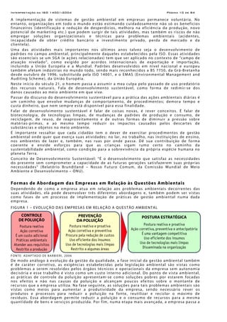 Interpretação da ISO 14001:2004 Página 10 de 84
A implementação de sistemas de gestão ambiental em empresas permanece voluntária. No
entanto, organizações em todo o mundo estão estimando cuidadosamente não só os benefícios
financeiros (identificação e redução de desperdícios, melhora na eficiência da produção, novo
potencial de marketing etc.) que podem surgir de tais atividades, mas também os riscos de não
empregar soluções organizacionais e técnicas para problemas ambientais (acidentes,
incapacidade de obter crédito bancário e investimento privado, perda de mercado e da
clientela).
Uma das atividades mais importantes nos últimos anos talvez seja o desenvolvimento de
padrões no campo ambiental, principalmente daqueles estabelecidos pela ISO. Essas atividades
são essenciais se um SGA (e ações relacionadas) tem que ser aplicado no contexto de “campo de
atuação nivelado”, como exigido por acordos internacionais de exportação e importação,
incluindo a União Européia e a Mundial. Padrões desenvolvidos em nível nacional e europeu
também afetam indústrias no mundo todo, sendo mais reconhecidos a BS 7750, da Grã-Bretanha
desde outubro de 1996, substituída pela ISO 14001, e o EMAS (Environmental Management and
Auditing Scheme), da União Européia.
Neste início do século 21, o homem passa a assumir a mea culpa pelo passado de uso predatório
dos recursos naturais. Fala de desenvolvimento sustentável, como forma de redimir-se dos
danos causados ao meio ambiente em que vive.
Passar do discurso do desenvolvimento sustentável para a prática das ações ambientais diárias é
um caminho que envolve mudanças de comportamento, de procedimentos; demora tempo e
custa dinheiro, que nem sempre está disponível para essa finalidade.
Falar de desenvolvimento sustentável é falar de coisas novas, é rever conceitos. É falar de
biotecnologia, de tecnologias limpas, de mudanças de padrões de produção e consumo, de
reciclagem, de reuso, de reaproveitamento e de outras formas de diminuir a pressão sobre
matérias-primas, e ao mesmo tempo reduzir os impactos causados pelos descartes de
substâncias e objetos no meio ambiente.
É importante ressaltar que cada cidadão tem o dever de exercitar procedimentos de gestão
ambiental onde quer que exerça suas atividades: no lar, no trabalho, nas instituições de ensino,
nos ambientes de lazer e, também, nas ruas por onde passa. Dê sua contribuição de forma
coerente e envide esforços para que as crianças sigam rumo certo no caminho da
sustentabilidade ambiental, como condição para a sobrevivência da própria espécie humana no
planeta Terra.
Conceito de Desenvolvimento Sustentável: “É o desenvolvimento que satisfaz as necessidades
do presente sem comprometer a capacidade de as futuras gerações satisfazerem suas próprias
necessidades” (Relatório Brundtland – Nosso Futuro Comum, da Comissão Mundial de Meio
Ambiente e Desenvolvimento – ONU).
Formas de Abordagem das Empresas em Relação às Questões Ambientais
Dependendo de como a empresa atua em relação aos problemas ambientais decorrentes das
suas atividades, ela pode desenvolver três diferentes abordagens e, também podem ser vistas
como fases de um processo de implementação de práticas de gestão ambiental numa dada
empresa.
FIGURA 1 – EVOLUÇÃO DAS EMPRESAS EM RELAÇÃO A QUESTÃO AMBIENTAL
FONTE: ADAPTADO DE BARBIERI, 2006
De modo análogo à evolução da gestão da qualidade, a fase inicial da gestão ambiental também
é de caráter corretivo, as exigências estabelecidas pela legislação ambiental são vistas como
problemas a serem resolvidos pelos órgãos técnicos e operacionais da empresa sem autonomia
decisória e esse trabalho é visto como um custo interno adicional. Do ponto de vista ambiental,
as práticas de controle da poluição apresentam-se como soluções pobres por estarem focadas
nos efeitos e não nas causas da poluição e alcançam poucos efeitos sobre o montante de
recursos que a empresa utiliza. Na fase seguinte, as soluções para tais problemas ambientais são
vistas como meios para aumentar a produtividade da empresa, sendo necessário rever os
produtos e processos para reduzir a poluição na fonte, reutilizar e reciclar o máximo de
resíduos. Essa abordagem permite reduzir a poluição e o consumo de recursos para a mesma
quantidade de bens e serviços produzida. Por fim, numa etapa mais avançada, a empresa passa a
CONTROLE
DE POLUIÇÃO
Postura reativa
Ação corretiva
É um custo adicional
Práticas ambientais
Atender aos requisitos
Restrito a produção
PREVENÇÃO
DA POLUIÇÃO
Postura reativa e proativa
Ação corretiva e preventiva
Procura pela redução de custos
Uso eficiente dos insumos
Uso de tecnologias mais limpas
Restrito a algumas áreas
POSTURA ESTRATÉGICA
Postura reativa e proativa
Ação corretiva, preventiva e antecipatória
É uma vantagem competitiva
Uso eficiente dos insumos
Uso de tecnologias mais limpas
Disseminada na organização
 