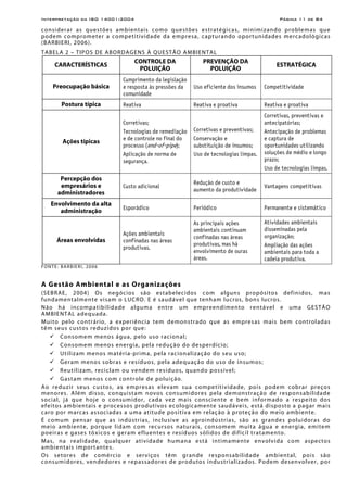 Interpretação da ISO 14001:2004 Página 11 de 84
considerar as questões ambientais como questões estratégicas, minimizando problemas que
podem comprometer a competitividade da empresa, capturando oportunidades mercadológicas
(BARBIERI, 2006).
TABELA 2 – TIPOS DE ABORDAGENS À QUESTÃO AMBIENTAL
CARACTERÍSTICAS
CONTROLE DA
POLUIÇÃO
PREVENÇÃO DA
POLUIÇÃO
ESTRATÉGICA
Preocupação básica
Cumprimento da legislação
e resposta às pressões da
comunidade
Uso eficiente dos insumos Competitividade
Postura típica Reativa Reativa e proativa Reativa e proativa
Ações típicas
Corretivas;
Tecnologias de remediação
e de controle no final do
processo (end-of-pipe);
Aplicação de norma de
segurança.
Corretivas e preventivas;
Conservação e
substituição de insumos;
Uso de tecnologias limpas.
Corretivas, preventivas e
antecipatórias;
Antecipação de problemas
e captura de
oportunidades utilizando
soluções de médio e longo
prazo;
Uso de tecnologias limpas.
Percepção dos
empresários e
administradores
Custo adicional
Redução de custo e
aumento da produtividade
Vantagens competitivas
Envolvimento da alta
administração
Esporádico Periódico Permanente e sistemático
Áreas envolvidas
Ações ambientais
confinadas nas áreas
produtivas.
As principais ações
ambientais continuam
confinadas nas áreas
produtivas, mas há
envolvimento de ouras
áreas.
Atividades ambientais
disseminadas pela
organização;
Ampliação das ações
ambientais para toda a
cadeia produtiva.
FONTE: BARBIERI, 2006
A Gestão Ambiental e as Organizações
(SEBRAE, 2004) Os negócios são estabelecidos com alguns propósitos definidos, mas
fundamentalmente visam o LUCRO. E é saudável que tenham lucros, bons lucros.
Não há incompatibilidade alguma entre um empreendimento rentável e uma GESTÃO
AMBIENTAL adequada.
Muito pelo contrário, a experiência tem demonstrado que as empresas mais bem controladas
têm seus custos reduzidos por que:
Consomem menos água, pelo uso racional;
Consomem menos energia, pela redução do desperdício;
Utilizam menos matéria-prima, pela racionalização do seu uso;
Geram menos sobras e resíduos, pela adequação do uso de insumos;
Reutilizam, reciclam ou vendem resíduos, quando possível;
Gastam menos com controle de poluição.
Ao reduzir seus custos, as empresas elevam sua competitividade, pois podem cobrar preços
menores. Além disso, conquistam novos consumidores pela demonstração de responsabilidade
social, já que hoje o consumidor, cada vez mais consciente e bem informado a respeito dos
efeitos ambientais e processos produtivos ecologicamente saudáveis, está disposto a pagar mais
caro por marcas associadas a uma atitude positiva em relação à proteção do meio ambiente.
É comum pensar que as indústrias, inclusive as agroindústrias, são as grandes poluidoras do
meio ambiente, porque lidam com recursos naturais, consomem muita água e energia, emitem
poeiras e gases tóxicos e geram efluentes e resíduos sólidos de difícil tratamento.
Mas, na realidade, qualquer atividade humana está intimamente envolvida com aspectos
ambientais importantes.
Os setores de comércio e serviços têm grande responsabilidade ambiental, pois são
consumidores, vendedores e repassadores de produtos industrializados. Podem desenvolver, por
 