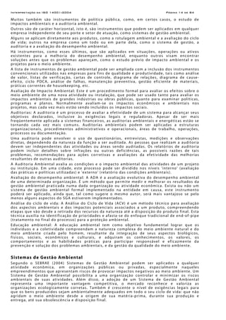 Interpretação da ISO 14001:2004 Página 14 de 84
Muitos também são instrumentos de política pública, como, em certos casos, o estudo de
impactos ambientais e a auditoria ambiental.
Outros são de caráter horizontal, isto é, são instrumentos que podem ser aplicados em qualquer
empresa independente de seu porte e setor de atuação, como sistemas de gestão ambiental.
Alguns se aplicam diretamente aos produtos, como a rotulagem ambiental e a avaliação do ciclo
de vida; outros na empresa como um todo ou em parte dela, como o sistema de gestão, a
auditoria e a avaliação do desempenho ambiental.
Há instrumentos, como esses últimos, que são aplicados em situações, operações ou ativos
existentes para a melhoria do desempenho ambiental, enquanto outros visam encontrar
soluções antes que os problemas apareçam, como o estudo prévio de impacto ambiental e os
projetos para o meio ambiente.
A lista de instrumentos de gestão ambiental pode ser ampliada com a inclusão dos instrumentos
convencionais utilizados nas empresas para fins de qualidade e produtividade, tais como análise
de valor, listas de verificação, cartas de controle, diagrama de relações, diagrama de cause-
efeito, ciclo PDCA, análise de falhas, manutenção preventiva, gestão eficiente de materiais,
práticas correntes de housekeeping, etc.
Avaliação de Impacto Ambiental: Este é um procedimento formal para avaliar os efeitos sobre o
meio ambiente de uma nova atividade ou instalação, que pode ser usado tanto para avaliar os
impactos ambientais de grandes indústrias ou obras públicas, quanto para examinar políticas,
programas e planos. Normalmente avaliam-se os impactos econômicos e ambientais nos
projetos, mas cada vez mais estão sendo incluídos os impactos sociais.
Auditorias: A auditoria é um processo de avaliar a efetividade de um sistema para alcançar seus
objetivos declarados, inclusive às exigências legais e reguladoras. Apesar de ser mais
freqüentemente aplicada a sistemas financeiros, as auditorias ambientais e energéticas estão se
tornando cada vez mais comuns. Auditorias ambientais podem ser aplicadas a estruturas
organizacionais, procedimentos administrativos e operacionais, áreas de trabalho, operações,
processos ou documentação.
Uma auditoria pode envolver o uso de questionários, entrevistas, medições e observações
diretas, dependendo da natureza da função a ser auditada. As pessoas que realizam a auditoria
devem ser independentes das atividades ou áreas sendo auditadas. Os relatórios de auditoria
podem incluir detalhes sobre infrações ou outras deficiências, as possíveis razões de tais
problemas, recomendações para ações corretivas e avaliações da efetividade das melhorias
resultantes de outras auditorias.
A Auditoria Ambiental avalia as condições e o impacto ambiental das atividades de um projeto
ou instituição. Em uma cidade, este processo pode ser dividido nos níveis 'interno' (avaliação
das práticas e políticas utilizadas) e 'externo' (relatório das condições ambientais).
Avaliação do desempenho ambiental: A ADA é a avaliação evolutiva do desempenho ambiental
de uma determinada organização. É um método que permite medir e melhorar os resultados da
gestão ambiental praticada numa dada organização ou atividade econômica. Exista ou não um
sistema de gestão ambiental formal implementado na entidade em causa, este instrumento
poderá ser aplicado, ainda que, tal como sugere o mesmo autor, será mais vantajoso se pelo
menos alguns aspectos do SGA estiverem implementados.
Análise do ciclo de vida: A Análise do Ciclo de Vida (ACV) é um método técnico para avaliação
dos aspectos ambientais e dos impactos potenciais associados a um produto, compreendendo
etapas que vão desde a retirada dos recursos da natureza até a disposição do produto final. Esta
técnica auxilia na identificação de prioridades e afasta-se do enfoque tradicional de end-of-pipe
(tratamento no final do processo) para a proteção ambiental.
Educação ambiental: A educação ambiental tem como objetivo fundamental lograr que os
indivíduos e a coletividade compreendam a natureza complexa do meio ambiente natural e do
meio ambiente criado pelo homem, resultante da integração de seus aspectos biológicos,
físicos, sociais, econômicos e culturais, e adquiram os conhecimentos, os valores, os
comportamentos e as habilidades práticas para participar responsável e eficazmente da
prevenção e solução dos problemas ambientais, e da gestão da qualidade do meio ambiente.
Sistemas de Gestão Ambiental
Segundo o SEBRAE (2004) Sistemas de Gestão Ambiental podem ser aplicados a qualquer
atividade econômica, em organizações públicas ou privadas, especialmente naqueles
empreendimentos que apresentam riscos de provocar impactos negativos ao meio ambiente. Um
Sistema de Gestão Ambiental possibilita a uma organização controlar e minimizar os riscos
ambientais de suas atividades. Além disso, a adoção de um Sistema de Gestão Ambiental
representa uma importante vantagem competitiva, o mercado reconhece e valoriza as
organizações ecologicamente corretas. Também é crescente o nível de exigências legais para
que os bens produzidos sejam ambientalmente adequados em todo o seu ciclo de vida: que não
agridam o meio ambiente desde a origem de sua matéria-prima, durante sua produção e
entrega, até sua obsolescência e disposição final.
 