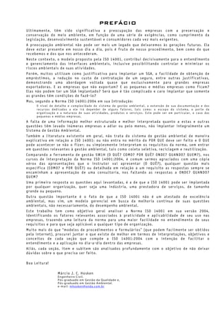 PREFÁCIO
Ultimamente, têm sido significativa a preocupação das empresas com a preservação e
conservação do meio ambiente, em função de uma série de exigências, como cumprimento da
legislação, desenvolvimento sustentável e consumidores cada vez mais exigentes.
A preocupação ambiental não pode ser mais um legado que deixaremos às gerações futuras. Ela
deve estar presente em nosso dia a dia, pois é fruto de nosso procedimento, bem como do que
recebemos e dos que nos antecederam.
Neste contexto, o modelo proposto pela ISO 14001, contribui decisivamente para o entendimento
e gerenciamento das interfaces ambientais, inclusive possibilitando controlar e minimizar os
riscos ambientais de suas atividades.
Porém, muitos utilizam como justificativa para implantar um SGA, a facilidade de obtenção de
empréstimos, a redução no custo de contratação de um seguro, entre outras justificativas,
demonstrando uma abordagem voltada quase que exclusivamente para grandes empresas
exportadoras. E as empresas que não exportam? E as pequenas e médias empresas como ficam?
Elas não podem ter um SGA implantado? Será que é tão complicado e caro implantar que somente
as grandes têm condições de fazê-lo?
Mas, segundo a Norma ISO 14001:2004 em sua Introdução:
O nível de detalhe e complexidade do sistema de gestão ambiental, a extensão de sua documentação e dos
recursos dedicados a ele irá depender de alguns fatores, tais como: o escopo do sistema, o porte da
organização e a natureza de suas atividades, produtos e serviços. Este pode ser em particular, o caso das
pequenas e médias empresas.
A falta de uma informação melhor estruturada e melhor interpretada quanto a estas e outras
questões têm levado inúmeras empresas a adiar ou pelo menos, não implantar integralmente um
Sistema de Gestão Ambiental.
Também a literatura existente em geral, não trata do sistema de gestão ambiental de maneira
explicativa em relação a ISO 14001: ou não entra no mérito do POR QUE deve ser feito e O QUE
pode acontecer se não o fizer; ou simplesmente interpretam os requisitos da norma, sem entrar
em questões relevantes à gestão ambiental, tais como coleta seletiva, reciclagem e reutilização.
Comparando a ferramenta de gestão 5W1H (O QUÊ? COMO? POR QUÊ? ONDE? QUANDO? QUEM?), nos
cursos de interpretação da Norma ISO 14001:2004, é comum sermos agraciados com uma cópia
xérox das apresentações que o instrutor vai apresentar (O QUÊ?), qualquer questão mais
específica (COMO? e POR QUÊ?) ou detalhada em relação a um requisito as respostas sempre se
encaminham a apresentação de uma consultoria, nos faltando as respostas a ONDE? QUANDO?
QUEM?
Uma primeira resposta as questões aqui levantadas, é a de que a ISO 14001 pode ser implantada
por qualquer organização, quer seja uma indústria, uma prestadora de serviços, de tamanho
grande ou pequeno.
Outra questão importante é o fato de que a ISO 14001 não é um atestado de excelência
ambiental, mas sim, um modelo gerencial em busca da melhoria contínua de suas questões
ambientais, não necessariamente, do desempenho ambiental.
Este trabalho tem como objetivo geral analisar a Norma ISO 14001 em sua versão 2004,
identificando os fatores relevantes associados à praticidade e aplicabilidade de seu uso nas
empresas, trazendo uma leitura da norma para uma maior facilidade no entendimento de seus
requisitos e para que seja aplicável a qualquer tipo de organização.
Muito mais do que “modelos de procedimentos e formulários” (que podem facilmente ser obtidos
pela internet), procurei juntar o que existe de melhor em termos de interpretações, objetivos e
conceitos de cada seção que compõe a ISO 14001:2004 com a intenção de facilitar o
entendimento e a aplicação no dia-a-dia dentro das empresas.
Aliás, cada seção, item e subitem são analisados profundamente com o objetivo de não deixar
dúvidas sobre o que precisa ser feito.
Boa Leitura!
Márcio J. C. Hosken
Engenheiro Civil,
Pós-graduado em Gestão da Qualidade e,
Pós-graduado em Gestão Ambiental.
e-mail: mhosken@onda.com.br
 