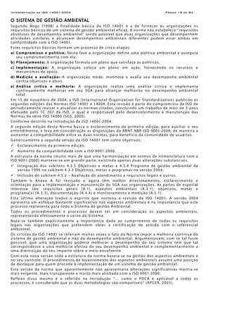 Interpretação da ISO 14001:2004 Página 18 de 84
O SISTEMA DE GESTÃO AMBIENTAL
Segundo Bogo (1998) a finalidade básica da ISO 14001 é a de fornecer às organizações os
requisitos básicos de um sistema de gestão ambiental eficaz. A norma não estabelece "requisitos
absolutos de desempenho ambiental" sendo possível que duas organizações que desempenhem
atividades similares e alcancem desempenhos ambientais diferentes podem estar ambas em
conformidade com a ISO 14001.
Estes requisitos básicos formam um processo de cinco etapas:
a) Compromisso e política: Nesta fase a organização define uma política ambiental e assegura
seu comprometimento com ela.
b) Planejamento: A organização formula um plano que satisfaça às políticas.
c) Implementação: A organização coloca um plano em ação, fornecendo os recursos e
mecanismos de apoio.
d) Medição e avaliação: A organização mede, monitora e avalia seu desempenho ambiental
contra objetivos e alvos.
e) Análise crítica e melhoria: A organização realiza uma análise crítica e implementa
continuamente melhorias em seu SGA para alcançar melhorias no desempenho ambiental
total.
Em 15 de novembro de 2004, a ISO (International Organization for Standardization) publicou as
segundas edições das Normas ISO 14001 e 14004. Esta revisão é parte do compromisso da ISO de
periodicamente revisar e atualizar as normas citadas, concluindo um trabalho de mais de 3 anos
efetuado pelo TC 207 da ISO, o qual é responsável pelo desenvolvimento e manutenção das
Normas da série ISO 14000 (SGS, 2005).
Conforme descrito na introdução da ISO 14001:2004:
A segunda edição desta Norma busca o esclarecimento da primeira edição, para auxiliar o seu
entendimento, e leva em consideração as disposições da ABNT NBR ISO 9001:2000, de maneira a
aumentar a compatibilidade entre as duas normas, para benefício da comunidade de usuários.
Genericamente a segunda versão da ISO 14001 tem como objetivos:
Esclarecimento da primeira edição;
Aumento da compatibilidade com a ISO 9001:2000.
A estrutura da norma (muito mais de que uma harmonização em termos de nomenclatura com a
ISO 9001:2000) manteve-se em grande parte, existindo apenas duas alterações substanciais:
Integração dos subitens 4.3.3 Objetivos e metas e 4.3.4 Programa de gestão ambiental da
versão 1996 no subitem 4.3.3 Objetivos, metas e programas na versão 2004;
Inclusão do subitem 4.5.2 – Avaliação do atendimento a requisitos legais e outros.
Também o Anexo A foi revisado e agora têm melhor direcionamento, esclarecimento e
orientação para a implementação e manutenção do SGA nas organizações. As partes de especial
interesse são: requisitos gerais (A.1), aspectos ambientais (A.3.1), objetivos, metas e
programa(s) (A.3.3), documentação (A.4.4) e monitoramento e medição (A.5.1).
Esta última alteração traduz o espírito que norteou a revisão da ISO 14001. A versão 2004
apresenta um enfoque bastante significativo nos aspectos ambientais e na importância que este
processo representa para todo o Sistema de gestão Ambiental.
Todos os procedimentos e processos devem ter em consideração os aspectos ambientais,
representando efetivamente o cerne do Sistema.
Nota-se também explicitamente a importância dada ao cumprimento de todos os requisitos
legais nas organizações que pretendem obter a certificação de acordo com o referencial
ambiental.
Os críticos da ISO 14001 se referiam muitas vezes o fato da Norma impor a melhoria contínua do
sistema de gestão ambiental e não do desempenho ambiental. Argumentavam, com se tal fosse
possível, que uma organização poderia melhorar o desempenho do seu sistema sem que tal
correspondesse a uma melhoria efetiva do seu desempenho ambiental e complementarmente a
uma diminuição do seu impacte sobre o meio envolvente.
Com esta nova versão toda a estrutura da norma baseia-se na gestão dos aspectos ambientais e
no seu controle. O procedimento de levantamento dos aspectos ambientais assume uma posição
de destaque para quem procede à implementação de um sistema de gestão ambiental.
Esta versão da norma que aparentemente não apresentaria alterações significativas mostra-se
mais exigente, mais transparente e muito mais alinhada com a ISO 9001:2000.
Reflexo disso mesmo é o referido na Introdução “… como o PDCA é aplicável a todos os
processos, é considerado que as duas metodologias são compatíveis" (APCER, 2005).
 