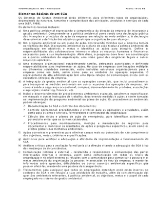 Interpretação da ISO 14001:2004 Página 19 de 84
Elementos Básicos de um SGA
Os Sistemas de Gestão Ambiental serão diferentes para diferentes tipos de organizações,
dependendo da natureza, tamanho e complexidade das atividades, produtos e serviços de cada
uma (AEP, 1988).
Os elementos básicos incluem:
a) Uma política ambiental expressando o compromisso da direção da empresa de incorporar a
gestão ambiental. Compreende-se a política ambiental como sendo uma declaração pública
das intenções e princípios de ação da empresa em relação ao meio ambiente. A declaração
deve orientar a definição dos objetivos gerais que a organização quer alcançar.
b) Um programa ambiental ou um plano de ação, descrevendo medidas que a empresa tomará
na vigência do SGA. O programa ambiental ou o plano de ação traduz a política ambiental da
organização em objetivos e metas e identifica as ações para atingi-lo. Define as
responsabilidades dos colaboradores internos e aloca os recursos humanos e financeiros
necessários para a sua implementação. Além disso, o programa deve levar em consideração
os aspectos ambientais da organização, uma visão geral das exigências legais e outros
requisitos aplicáveis.
c) Uma estrutura organizacional estabelecendo tarefas, delegando autoridades e definindo
responsabilidades para implementar as ações. No caso de empresas com locações múltiplas
ou diferentes atividades comerciais, estão incluídas estruturas organizacionais para a
empresa como um todo, assim como para as unidades de operação separadas. O
representante da alta administração tem uma típica relação de comunicação direta com os
executivos (direção) da empresa.
d) A integração da gestão ambiental com as operações comerciais, que inclui procedimentos
para incorporar as medidas ambientais em outros aspectos das operações da empresa, tais
como a saúde e segurança ocupacional, compras, desenvolvimento de produtos, associações
e aquisições, marketing, finanças, etc.
e) Inclui o desenvolvimento de procedimentos ambientais especiais, geralmente especificados
em manuais e outras instruções de trabalho, descrevendo medidas e ações a serem tomadas
na implementação do programa ambiental ou plano de ação. Os procedimentos ambientais
podem abranger:
Documentação do SGA e controle dos documentos;
Controle operacional: procedimentos e critérios para as operações e atividades, assim
como para os bens e serviços, fornecedores e contratados da organização;
Cálculo dos riscos e planos de ação de emergência, para identificar acidentes em
potencial e evitar que se tornem catástrofes.
Procedimentos para monitoramento, medição e manutenção de registros para
documentar e monitorar os resultados de ações e programas específicos, assim como os
efeitos globais das melhorias ambientais.
f) Ações corretivas e preventivas para eliminar causas reais ou potenciais de não cumprimento
dos objetivos, metas, critérios e especificações.
g) Auditorias para verificar a adequação e eficiência da implementação e funcionamento do
SGA.
h) Análises críticas para a avaliação formal pela alta direção visando a adequação do SGA à luz
das mudanças de circunstâncias.
i) Comunicação (interna e externa) – recebendo e respondendo a comunicação das partes
interessadas internas e externas, assim como comunicação em todos os níveis da
organização e no nível externo as relações com a comunidade para comunicar a postura e as
metas ambientais da organização às pessoas interessadas de fora da empresa, e mantê-las
informadas sobre questões, dificuldades ou outros assuntos ambientais específicos que
possam afetá-las, mantendo uma postura de transparência.
j) Treinamentos para assegurar que todos os empregados entendam onde estão insertos no
contexto do SGA e em relação a suas atividades de trabalho, além da conscientização das
questões ambientais relevantes, à política ambiental, os objetivos, metas e o papel de cada
empregado no sistema de gestão ambiental.
 