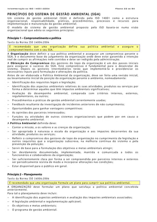 Interpretação da ISO 14001:2004 Página 22 de 84
PRINCÍPIOS DO SISTEMA DE GESTÃO AMBIENTAL (SGA)
Um sistema de gestão ambiental (SGA) é definido pela ISO 14001 como a estrutura
organizacional, responsabilidade, práticas, procedimentos, processos e recursos para
implementação e manutenção da gestão ambiental.
O modelo de sistema de gestão ambiental proposto pela ISO baseia-se numa visão
organizacional que adota os seguintes princípios:
Princípio 1 – Comprometimento e política
Texto da Norma ISO 14004:2004
É recomendado que uma organização defina sua política ambiental e assegure o
comprometimento com o seu SGA.
A Organização deve definir a sua política ambiental e assegurar um compromisso perante o
SGA, é o documento base do julgamento da organização onde deve estar garantida a intenção
real de cumprir as afirmações nele contidas e deve ser redigido pela administração.
A Obtenção do Compromisso dos gestores do topo da organização é um dos passos iniciais
para assegurar o sucesso do SGA. Este compromisso é fundamental para o desenrolar do
sistema. Depois os gestores intermediários terão que implementá-la e providenciar os
necessários inputs para formulação e alterações da política.
Antes de ser elaborada a Política Ambiental da organização, deve ser feita uma revisão inicial,
ou levantamento inicial da posição da organização perante o ambiente, nomeadamente:
− Identificação dos requisitos legais e legislação;
− Identificação dos aspectos ambientais relativos ás suas atividades, produtos ou serviços por
forma a determinar aqueles que têm impactos ambientais significativos;
− Avaliação do desempenho ambiental, comparada com critérios internos, externos,
regulamentares, ou outros;
− Procedimentos e práticas de gestão ambiental correntemente usadas;
− Feedback resultante da investigação de incidentes anteriores de não cumprimento;
− Oportunidades para ganhar vantagens competitivas:
− As opiniões dos parceiros interessados;
− Funções ou atividades de outros sistemas organizacionais que podem por em causa o
desempenho ambiental.
A Política Ambiental definida deve:
− Conter a missão, a os valores e as crenças da organização;
− Ser apropriada à natureza e escala da organização e aos impactes decorrentes da sua
atividade, produtos ou serviços;
− Refletir o compromisso dos gestores de topo da organização no cumprimento da legislação e
outros requisitos que a organização subscreva, na melhoria continua do sistema e pela
prevenção da poluição;
− Servir de base para a formulação dos objetivos e metas ambientais atingir;
− Ser devidamente documentada, implementada, mantida e comunicada a todos os
funcionários e colaboradores da organização;
− Ser suficientemente clara por forma a ser compreendida por parceiros internos e externos
ser periodicamente revista de modo a incorporar alterações nas condições;
− Estar disponível para o público em geral.
Princípio 2 – Planejamento
Texto da Norma ISO 14004:2004
É recomendado que uma organização formule um plano para cumprir sua política ambiental.
A ORGANIZAÇÃO deve formular um plano que satisfaça a política ambiental concebida
anteriormente.
Para tal o planejamento deve incluir:
− A identificação dos aspectos ambientais e avaliação dos impactes ambientais associados;
− A legislação ambiental e regulamentação aplicável;
− Os objetivos e metas ambientais;
− O programa de gestão ambiental.
 