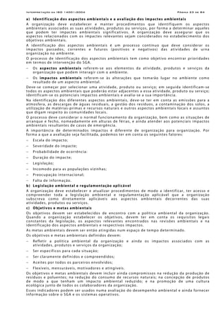 Interpretação da ISO 14001:2004 Página 23 de 84
a) Identificação dos aspectos ambientais e a avaliação dos impactes ambientais
A organização deve estabelecer e manter procedimentos que identifiquem os aspectos
ambientais associados as suas atividades, produtos ou serviços, por forma a determinar aqueles
que podem ter impactes ambientais significativos. A organização deve assegurar que os
aspectos relacionados com os impactes relevantes sejam considerados no estabelecimento dos
objetivos ambientais.
A identificação dos aspectos ambientais é um processo contínuo que deve considerar os
impactos passados, correntes e futuros (positivos e negativos) das atividades de urna
organização no ambiente.
O processo de identificação dos aspectos ambientais tem como objetivo encontrar prioridades
em termos de intervenção do SGA.
− Os aspectos ambientais referem-se aos elementos da atividade, produtos e serviços da
organização que podem interagir com o ambiente.
− Os impactos ambientais referem-se às alterações que tomarão lugar no ambiente como
resultado de um aspecto ambiental.
Deve-se começar por selecionar uma atividade, produto ou serviço; em seguida identificam-se
todos os aspectos ambientais que poderão estar adjacentes a essa atividade, produto ou serviço;
identificam-se os potenciais impactos ambientais e avalia-se a sua importância.
Na identificação dos diferentes aspectos ambientais, deve-se ter em conta as emissões para a
atmosfera, as descargas de águas residuais, a gestão dos resíduos, a contaminação dos solos, a
utilização de matérias-primas e recursos naturais e outros aspectos ambientais locais e assuntos
que digam respeito às comunidades locais.
O processo deve considerar o normal funcionamento da organização, bem como as situações de
arranque e fecho, nomeadamente em alturas de férias, e ainda atender aos potenciais impactos
ambientais resultantes de casos de emergência.
A importância de determinados impactos é diferente de organização para organização. Por
forma a que a avaliação seja facilitada, podemos ter em conta os seguintes fatores:
− Escala do impacto;
− Severidade do impacte;
− Probabilidade de ocorrência:
− Duração do impacte;
− Legislação;
− Incomodo para as populações vizinhas;
− Preocupação internacional;
− Falta de informação.
b) Legislação ambiental e regulamentação aplicável
A organização deve estabelecer e atualizar procedimentos de modo a identificar, ter acesso e
compreender toda a legislação ambiental e regulamentação aplicável que a organização
subscreva como diretamente aplicáveis aos aspectos ambientais decorrentes das suas
atividades, produtos ou serviços.
c) Objetivos e metas ambientais
Os objetivos devem ser estabelecidos de encontro com a política ambiental da organização.
Quando a organização estabelecer os objetivos, devem ter em conta os requisitos legais
constantes da legislação, os aspectos relevantes encontrados nas revisões ambientais e na
identificação dos aspectos ambientais e respectivos impactos.
As metas ambientais devem ser então atingidas num espaço de tempo determinado.
Os objetivos e metas ambientais definidos devem:
− Refletir a política ambiental da organização e ainda os impactos associados com as
atividades, produtos e serviços da organização;
− Ser específicos para cada situação;
− Ser claramente definidos e compreendidos;
− Aceites por todos os parceiros envolvidos;
− Flexíveis, mensuráveis, motivadores e atingíveis.
Os objetivos e metas ambientais devem incluir ainda compromissos na redução da produção de
resíduos e poluentes; na redução do consumo de recursos naturais; na concepção de produtos
de modo a que tenham um impacto ambiental reduzido; e na promoção de uma cultura
ecológica junto de todos os colaboradores da organização.
Esses indicadores podem ser usados numa avaliação do desempenho ambiental e ainda fornecer
informação sobre o SGA e os sistemas operativos.
 