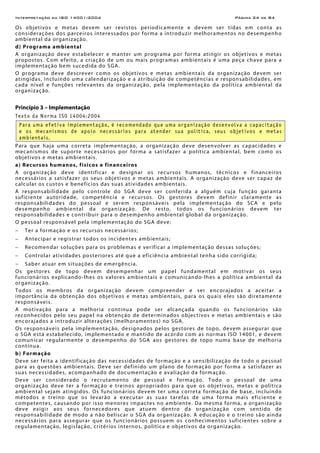 Interpretação da ISO 14001:2004 Página 24 de 84
Os objetivos e metas devem ser revistos periodicamente e devem ser tidas em conta as
considerações dos parceiros interessados por forma a introduzir melhoramentos no desempenho
ambiental da organização.
d) Programa ambiental
A organização deve estabelecer e manter um programa por forma atingir os objetivos e metas
propostos. Com efeito, a criação de um ou mais programas ambientais é uma peça chave para a
implementação bem sucedida do SGA.
O programa deve descrever como os objetivos e metas ambientais da organização devem ser
atingidas, incluindo uma calendarização e a atribuição de competências e responsabilidades, em
cada nível e funções relevantes da organização, pela implementação da política ambiental da
organização.
Princípio 3 – Implementação
Texto da Norma ISO 14004:2004
Para uma efetiva implementação, é recomendado que uma organização desenvolva a capacitação
e os mecanismos de apoio necessários para atender sua política, seus objetivos e metas
ambientais.
Para que haja uma correta implementação, a organização deve desenvolver as capacidades e
mecanismos de suporte necessários por forma a satisfazer a política ambiental, bem como os
objetivos e metas ambientais.
a) Recursos humanos, físicos e financeiros
A organização deve identificar e designar os recursos humanos, técnicos e financeiros
necessários a satisfazer os seus objetivos e metas ambientais. A organização deve ser capaz de
calcular os custos e benefícios das suas atividades ambientais.
A responsabilidade pelo controle do SGA deve ser conferida a alguém cuja função garanta
suficiente autoridade, competência e recursos. Os gestores devem definir claramente as
responsabilidades do pessoal e serem responsáveis pela implementação do SCA e pelo
desempenho ambiental da organização. De resto, todos os funcionários devem ter
responsabilidades e contribuir para o desempenho ambiental global da organização.
O pessoal responsável pela implementação do SGA deve:
− Ter a formação e os recursos necessários;
− Antecipar e registrar todos os incidentes ambientais;
− Recomendar soluções para os problemas e verificar a implementação dessas soluções;
− Controlar atividades posteriores até que a eficiência ambiental tenha sido corrigida;
− Saber atuar em situações de emergência.
Os gestores de topo devem desempenhar um papel fundamental em motivar os seus
funcionários explicando-lhes os valores ambientais e comunicando-lhes a política ambiental da
organização.
Todos os membros da organização devem compreender e ser encorajados a aceitar a
importância da obtenção dos objetivos e metas ambientais, para os quais eles são diretamente
responsáveis.
A motivação para a melhoria contínua pode ser alcançada quando os funcionários são
reconhecidos pelo seu papel na obtenção de determinados objectivos e metas ambientais e são
encorajados a introduzir alterações (melhoramentos) no SGA.
Os responsáveis pela implementação, designados pelos gestores de topo, devem assegurar que
o SGA está estabelecido, implementado e mantido de acordo com as normas ISO 14001, e devem
comunicar regularmente o desempenho do SGA aos gestores de topo numa base de melhoria
contínua.
b) Formação
Deve ser feita a identificação das necessidades de formação e a sensibilização de todo o pessoal
para as questões ambientais. Deve ser definido um plano de formação por forma a satisfazer as
suas necessidades, acompanhado de documentação e avaliação da formação.
Deve ser considerado o recrutamento de pessoal e formação. Todo o pessoal de uma
organização deve ter a formação e treinos apropriados para que os objetivos, metas e política
ambiental sejam atingidos. Os funcionários devem ter uma correta formação de base, incluindo
métodos e treino que os levarão a executar as suas tarefas de uma forma mais eficiente e
competentes, causando por isso menores impactes no ambiente. Da mesma forma, a organização
deve exigir aos seus fornecedores que atuem dentro da organização com sentido de
responsabilidade de modo a não beliscar o SGA da organização. A educação e o treino são ainda
necessários para assegurar que os funcionários possuem os conhecimentos suficientes sobre a
regulamentação, legislação, critérios internos, política e objetivos da organização.
 