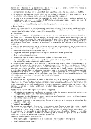 Interpretação da ISO 14001:2004 Página 25 de 84
Devem ser estabelecidos procedimentos de modo a que se consiga sensibilizar todos os
funcionários e colaboradores da organização para:
− A importância de atuar em conformidade com a política ambiental e os requisitos do SGA;
− Os impactos ambientais significativos ou potenciais resultantes das suas atividades e os
benefícios resultantes do melhoramento do desempenho do pessoal;
− As regras e responsabilidades na obtenção da conformidade com a política ambiental e
procedimentos, e com os requasitos do SGA. incluindo os requistos de resposta em casos de
acidentes e os planos de emergência;
− As potenciais conseqüências provenientes dos procedimentos operacionais.
e) Comunicação
Devem ser estabelecidos procedimentos para uma comunicação interna entre os vários níveis e
funções da organização; e ainda procedimentos para receber, documentar e responder a
comunicação relevante a partir de parceiros interessados.
d) Documentação
As operações unitárias e os procedimentos relativos a cada uma delas devem estar definidos e
documentados. A organização deve definir claramente os diferentes tipos de documentos que
são necessários para o controlo e estabelecimento de procedimentos apropriados. A existência
de documentação ajuda a informar os funcionários de tudo aquilo que é necessário para atingir
os objetivos ambientais propostos e possibilita a avaliação do sistema e do desempenho
ambiental.
A natureza da documentação varia conforme a dimensão e complexidade da organização. De
qualquer das maneiras a organização deve manter organizada documentação sobre:
− A política ambiental, os objetivos e metas;
− Programa ambiental que possibilite atingir os objetivos e metas propostos;
− Os procedimentos ambientais;
− A demonstração de que os elementos do SGA estão implementados;
− As informações dos processos e os gráficos organizacionais, os procedimentos operacionais
e as normas internas, e os planos de emergência.
A documentação referente ao SGA deve estar articulada com outros tipos de documentação já
existentes. O acesso dos funcionários à documentação do SGA deve ser definido. Toda a
documentação deve ser legível, datada, facilmente identificável, organizada e conservada por
períodos de tempo definidos. Os documentos devem estar identificados relativamente à
organização, divisão, função, atividade e pessoa a que se referem. Os documentos devem ser
periodicamente revistos bem como aprovados pelos respectivos responsáveis. As versões
atualizadas relevantes devem estar disponíveis nos locais onde as operações relacionadas são
executadas e os documentos obsoletos devem ser eliminados.
e) Procedimentos
A implementação é conseguida através do estabelecimento e manutenção de procedimentos
operacionais e controles por forma a assegurar o cumprimento da política, objetivos e metas
ambientais propostos. A organização deve considerar e identificar as operações e atividades que
estão ou possam estar associadas com os aspectos ambientais identificados, de acordo com a
política, objetivos e metas ambientais estabelecidos quando do desenvolvimento dos
procedimentos.
As atividades podem estar agrupadas em três categorias:
− Atividades que previnam a poluição e a conservação de recursos em novos projetos, ou
alterações de processos, e ainda em novos produtos;
− Atividades de gestão diárias por forma a assegurar conformidade com os requisitos internos
e externos, e assegurar a sua eficiência:
− Atividades estratégicas de gestão por forma a antecipar e responder a alterações dos
requisitos ambientais.
f) Planos de emergência
Os planos de emergência devem ser estabelecidos por forma a que haja uma resposta
apropriada em caso de existência de acidentes inesperados. A organização deve definir
procedimentos a lidar com acidentes ambientais ou potenciais situações de emergência. Os
procedimentos de operação e controlo devem incluir considerações relativas a emissões
acidentais para a atmosfera, acidentais descarga para os leitos de água e solo e os efeitos
ambientais específicos a partir de descargas acidentais.
Os planos de emergência devem incluir:
− Uma organização e responsabilidades em caso de uma situação de emergência:
− Uma lista das pessoas chave;
 