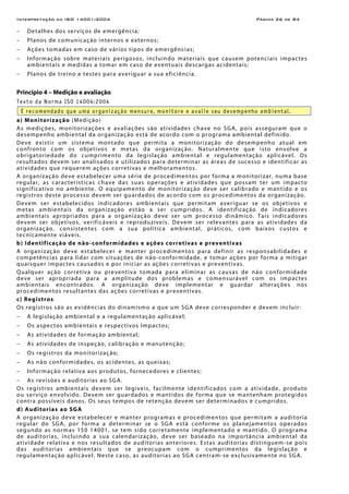 Interpretação da ISO 14001:2004 Página 26 de 84
− Detalhes dos serviços de emergência;
− Planos de comunicação internos e externos;
− Ações tomadas em caso de vários tipos de emergências;
− Informação sobre materiais perigosos, incluindo materiais que causem potenciais impactes
ambientais e medidas a tomar em caso de eventuais descargas acidentais;
− Planos de treino e testes para averiguar a sua eficiência.
Princípio 4 – Medição e avaliação
Texto da Norma ISO 14004:2004
É recomendado que uma organização mensure, monitore e avalie seu desempenho ambiental.
a) Monitorização (Medição)
As medições, monitorizações e avaliações são atividades chave no SGA, pois asseguram que o
desempenho ambiental da organização está de acordo com o programa ambiental definido.
Deve existir um sistema montado que permita a monitorização do desempenho atual em
confronto com os objetivos e metas da organização. Naturalmente que isto envolve a
obrigatoriedade do cumprimento da legislação ambiental e regulamentação aplicável. Os
resultados devem ser analisados e utilizados para determinar as áreas de sucesso e identificar as
atividades que requerem ações corretivas e melhoramentos.
A organização deve estabelecer uma série de procedimentos por forma a monitorizar, numa base
regular, as características chave das suas operações e atividades que possam ter um impacto
significativo no ambiente. O equipamento de monitorização deve ser calibrado e mantido e os
registros deste processo devem ser guardados de acordo com os procedimentos da organização.
Devem ser estabelecidos indicadores ambientais que permitam averiguar se os objetivos e
metas ambientais da organização estão a ser cumpridos. A identificação de indicadores
ambientais apropriados para a organização deve ser um processo dinâmico. Tais indicadores
devem ser objetivos, verificáveis e reproduzíveis. Devem ser relevantes para as atividades da
organização, consistentes com a sua política ambiental, práticos, com baixos custos e
tecnicamente viáveis.
b) Identificação de não-conformidades e ações corretivas e preventivas
A organização deve estabelecer e manter procedimentos para definir as responsabilidades e
competências para lidar com situações de não-conformidade, e tomar ações por forma a mitigar
quaisquer impactes causados e por iniciar as ações corretivas e preventivas.
Qualquer ação corretiva ou preventiva tomada para eliminar as causas de não conformidade
deve ser apropriada para a amplitude dos problemas e comensurável com os impactes
ambientais encontrados. A organização deve implementar e guardar alterações nos
procedimentos resultantes das ações corretivas e preventivas.
c) Registros
Os registros são as evidências do dinamismo a que um SGA deve corresponder e devem incluir:
− A legislação ambiental e a regulamentação aplicável;
− Os aspectos ambientais e respectivos Impactos;
− As atividades de formação ambiental;
− As atividades de inspeção, calibração e manutenção;
− Os registros da monitorização;
− As não conformidades, os acidentes, as queixas;
− Informação relativa aos produtos, fornecedores e clientes;
− As revisões e auditorias ao SGA.
Os registros ambientais devem ser legíveis, facilmente identificados com a atividade, produto
ou serviço envolvido. Devem ser guardados e mantidos de forma que se mantenham protegidos
contra possíveis danos. Os seus tempos de retenção devem ser determinados e cumpridos.
d) Auditorias ao SGA
A organização deve estabelecer e manter programas e procedimentos que permitam a auditoria
regular do SGA, por forma a determinar se o SGA está conforme os planejamentos operados
segundo as normas 150 14001, se tem sido corretamente implementado e mantido. O programa
de auditorias, incluindo a sua calendarização, deve ser baseado na importância ambiental da
atividade relativa e nos resultados de auditorias anteriores. Estas auditorias distinguem-se pois
das auditorias ambientais que se preocupam com o cumprimentos da legislação e
regulamentação aplicável. Neste caso, as auditorias ao SGA centram-se exclusivamente no SGA.
 