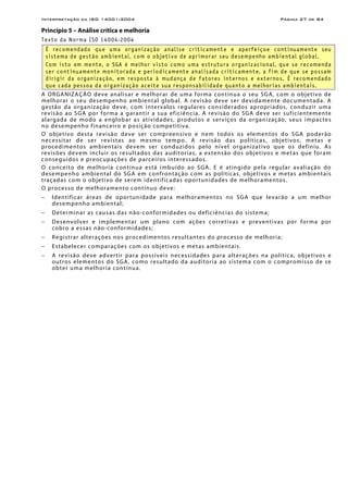Interpretação da ISO 14001:2004 Página 27 de 84
Princípio 5 – Análise crítica e melhoria
Texto da Norma ISO 14004:2004
É recomendado que uma organização analise criticamente e aperfeiçoe continuamente seu
sistema de gestão ambiental, com o objetivo de aprimorar seu desempenho ambiental global.
Com isto em mente, o SGA é melhor visto como uma estrutura organizacional, que se recomenda
ser continuamente monitorada e periodicamente analisada criticamente, a fim de que se possam
dirigir da organização, em resposta à mudança de fatores internos e externos. É recomendado
que cada pessoa da organização aceite sua responsabilidade quanto a melhorias ambientais.
A ORGANIZAÇÃO deve analisar e melhorar de uma forma contínua o seu SGA, com o objetivo de
melhorar o seu desempenho ambiental global. A revisão deve ser devidamente documentada. A
gestão da organização deve, com intervalos regulares considerados apropriados, conduzir uma
revisão ao SGA por forma a garantir a sua eficiência. A revisão do SGA deve ser suficientemente
alargada de modo a englobar as atividades, produtos e serviços da organização, seus impactes
no desempenho financeiro e posição competitiva.
O objetivo desta revisão deve ser compreensivo e nem todos os elementos do SGA poderão
necessitar de ser revistas ao mesmo tempo. A revisão das políticas, objetivos, metas e
procedimentos ambientais devem ser conduzidos pelo nível organizativo que os definiu. As
revisões devem incluir os resultados das auditorias, a extensão dos objetivos e metas que foram
conseguidos e preocupações de parceiros interessados.
O conceito de melhoria contínua está imbuído ao SGA. E é atingido pela regular avaliação do
desempenho ambiental do SGA em confrontação com as políticas, objetivos e metas ambientais
traçadas com o objetivo de serem identificadas oportunidades de melhoramentos.
O processo de melhoramento contínuo deve:
− Identificar áreas de oportunidade para melhoramentos no SGA que levarão a um melhor
desempenho ambiental;
− Determinar as causas das não-conformidades ou deficiências do sistema;
− Desenvolver e implementar um plano com ações corretivas e preventivas por forma por
cobro a essas não-conformidades;
− Registrar alterações nos procedimentos resultantes do processo de melhoria;
− Estabelecer comparações com os objetivos e metas ambientais.
− A revisão deve advertir para possíveis necessidades para alterações na política, objetivos e
outros elementos do SGA, como resultado da auditoria ao sistema com o compromisso de se
obter uma melhoria contínua.
 