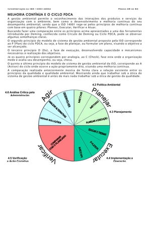 Interpretação da ISO 14001:2004 Página 28 de 84
MELHORIA CONTÍNUA E O CICLO PDCA
A gestão ambiental permite o reconhecimento das interações dos produtos e serviços da
organização com o ambiente, bem como o desenvolvimento e melhoria contínua do seu
desempenho ambiental, sendo que a ISO 14001 rege-se pelos princípios de melhoria contínua
com base em quatro pilares: Planear, Executar, Verificar e Atuar.
Buscando fazer uma comparação entre os princípios acima apresentados e uma das ferramentas
introduzida por Deming, conhecida como Círculo de Deming ou Ciclo PDCA, pode se observar
algumas semelhanças claras.
O segundo princípio do modelo de sistema de gestão ambiental proposto pela ISO corresponde
ao P (Plan) do ciclo PDCA, ou seja, a fase de planejar, ou formular um plano, visando o objetivo a
ser alcançado.
O terceiro princípio D (Do), a fase de execução, desenvolvendo capacidade e mecanismos
necessários à realização dos objetivos.
Já os quatro princípios correspondem por analogia, ao C (Check), fase esta onde a organização
mede e avalia seu desempenho, ou seja, checa.
O quinto e último princípio do modelo de sistema de gestão ambiental da ISO, corresponde ao A
(Action) do ciclo onde ocorre a ação propriamente dita, visando uma melhoria contínua.
A comparação realizada anteriormente mostra de forma clara a relação existente entre os
princípios da qualidade e qualidade ambiental. Mostrando ainda que trabalhar sob a ótica do
sistema de gestão ambiental é antes de mais nada trabalhar sob a ótica de gestão da qualidade.
4.2 Política Ambiental
4.3 Planejamento
4.4 Implementação e
Operação
4.5 Verificação
e Ação Corretiva
4.6 Análise Crítica pela
Administração
 