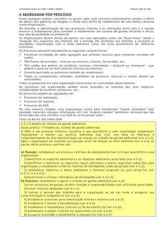 Interpretação da ISO 14001:2004 Página 29 de 84
A ABORDAGEM POR PROCESSO
Como qualquer auditor, consultor ou gestor sabe, este conceito relativamente simples é difícil
de definir por palavras ou imagens e ainda mais difícil de implementar de uma forma coerente
numa Organização.
No entanto, a identificação de tais processos internos e as interações entre eles e o mundo
exterior é fundamental para conceber e implementar um sistema de gestão eficiente e eficaz,
que seja da qualidade ou ambiental.
As Organizações devem deixar de pensar nas suas operações como um "fluxo linear" desde a
recepção dos requisitos dos Clientes até a entrega dos produtos aos Clientes, e encarem as
atividades relacionadas com o meio ambiente como um ciclo permanente de melhorias
contínuas.
Os Processos possuem tipicamente as seguintes características:
Fornecem atividades de valor agregado que utilizam recursos para converter entradas em
saídas;
Têm fontes de entradas – internas ou externas, clientes, fornecedor, etc;
Têm saídas que podem ser produtos, serviços, informação – tangível ou intangível – que
podem ir para um ou mais clientes internos ou externos;
Convém que todos os processos tenham um responsável;
Todos os componentes (entradas, atividades de processo, recursos e saídas) devem ser
controlados;
Todos os processos em uma organização necessitam ser controlados desta maneira.
Os processos nas organizações podem variar baseados na natureza dos seus negócios,
complexidade de produtos, processos, etc.
Os processos podem ser agrupados em:
Processos de realização;
Processos de suporte;
Processos do SGA;
De uma maneira simples, uma organização existe para transformar “inputs (entradas)” (por
exemplo, materiais, energia, informação, etc.) em “outputs (saídas)” (produtos, serviços) que são
fornecidos aos seus clientes, e ao fazê-lo, acrescentam valor.
Texto da Norma ISO 14004:2004
4.1.1 O modelo do sistema de gestão ambiental
Ajuda prática – O modelo do sistema de gestão ambiental
O PDCA é um processo contínuo iterativo e que possibilita a uma organização estabelecer,
implementar e manter sua política ambiental (ver 4.2), com base na liderança e
comprometimento da alta administração em relação ao sistema de gestão ambiental (ver 4.1.2).
Após a organização ter avaliado sua posição atual em relação ao meio ambiente (ver 4.1.4), os
passos deste processo contínuo são:
a) Planejar: estabelecer um processo contínuo de planejamento (ver 4.3) que possibilite a uma
organização:
1)identificar os aspectos ambientais e os impactos ambientais associados (ver 4.3.1);
2)identificar e monitorar os requisitos legais aplicáveis e outros requisitos subscritos pela
organização, e estabelecer critérios internos de desempenho, onde apropriado (ver 4.3.2);
3) estabelecer objetivos e metas ambientais e formular programa (s) para atingi-los (ver
4.3.3.1 e 4.3.3.2);
4)desenvolver e utilizar indicadores de desempenho (ver 4.3.3.3).
b) Executar: implementar e operar o sistema de gestão ambiental (ver 4.4):
1)criar estruturas de gestão, atribuir funções e responsabilidades com suficiente autoridade;
2)prover recursos adequados (ver 4.4.1);
3) treinar o pessoal que trabalha para a organização ou em seu nome e assegurar sua
conscientização e competência (ver 4.4.2);
4) estabelecer processos para comunicação interna e externa (ver 4.4.3);
5) estabelecer e manter a documentação (ver 4.4.4);
6) estabelecer e implementar controle (s) de documento (s) (ver 4.4.5);
7) estabelecer e manter controle (s) operacional (is) (ver 4.4.6);
8) assegurar prontidão e atendimento a emergências (ver 4.4.7).
 