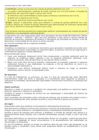 Interpretação da ISO 14001:2004 Página 30 de 84
c) Verificar: avaliar os processos do sistema de gestão ambiental (ver 4.5):
1) conduzir monitoramento e medição de forma contínua (ver 4.5.1);2) avaliar a situação de
atendimento dos requisitos legais e outros (ver 4.5.2);
3) identificar não-conformidades e tomar ações corretivas e preventivas (ver 4.5.3);
4) gerenciar os registros (ver 4.5.4);
5) conduzir auditorias internas periódicas (ver 4.5.5).
d) Agir: analisar e empreender ações para melhorar o sistema de gestão ambiental (ver 4.6):
conduzir análises do sistema de gestão ambiental pela administração em intervalos apropriados
(ver 4.6.1); identificar áreas para melhoria (ver 4.6.2).
Este processo contínuo possibilita à organização melhorar continuamente seu sistema de gestão
ambiental e seu desempenho ambiental global.
É importante que uma organização adote uma abordagem do tipo PLAN-DO-CHECK-ACT (PDCA)
(planejar – executar – verificar – agir) aos seus processos, e que inclua o retorno obtido do
controle de processos, avaliações de produto e indicadores da satisfação de clientes, a fim de
determinar a necessidade de um maior ou menor controle.
Ao nível de estratégia dá-se o seguinte exemplo:
Plan (planejar)
Estabelecer os objetivos e os processos necessários para apresentar resultados de acordo com:
os requisitos das partes interessadas, os requisitos legais, as políticas internas da organização e
a definição de objetivos e metas ambientais.
Necessitando para tanto:
Fazer uma Avaliação Ambiental Inicial: Para compreender a posição ambiental atual da
empresa, as exigências legais impostas a ela, os aspectos ambientais relevantes, suas
práticas e posturas, além de identificar os seus pontos fortes e fracos;
Obter uma visão clara do futuro próximo: compreender os prováveis aspectos e impactos
ambientais futuros e suas implicações na empresa, a fim de identificar os riscos e as
oportunidades ambientais; e
Estabelecer uma Política Ambiental: definir como a empresa irá reagir às questões
ambientais atuais e futuras, se antecipado a elas.
Do (executar)
É a faze de implementar os processos, ou seja, é a fase de execução das ações definidas
anteriormente, onde são feitas a educação e o treinamento para capacitar as pessoas a
realizarem as atividades, desenvolvendo capacidades e mecanismos necessários à realização dos
objetivos.
Check (verificar)
Monitorar e medir os processos e produtos em comparação com padrões ou requisitos legais,
políticas, objetivos e reportar os resultados;
Também se realiza a avaliação da eficácia da sua implantação e maturidade do Sistema de
Gestão Ambiental.
Estes resultados são analisados junto à direção da empresa, que promove uma análise crítica e
determina mudanças de rumo, quando necessário, e/ou melhorias e ajustes ao sistema.
Act (agir)
Empreender ações para melhorar continuamente o desempenho do processo;
Esta faze busca a melhoria contínua dos processos e serviços da organização no que tange a sua
relação com o meio ambiente e, conseqüentemente, o desempenho ambiental da empresa;
Envolve a busca de soluções para eliminar o problema, a escolha da solução mais efetiva e o
desenvolvimento desta solução, com a devida normalização, quando invade o ciclo P do ciclo
PDCA;
Quaisquer deficiências ou imprevistos identificados devem ser corrigidos, o plano de ação deve
ser revisado e adaptado às novas circunstâncias, e os procedimentos são melhorados ou
reorientados, se necessário.
Se não há problema, quando se atinge um objetivo além do que tinha sido planejado ou se
igualam metas e resultados, novas metas mais audaciosas devem ser estabelecidas e o ciclo
recomeçado.
 