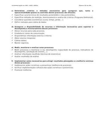 Interpretação da ISO 14001:2004 Página 33 de 84
c) Determinar critérios e métodos necessários para assegurar que, tanto a
operacionalidade quanto os controles destes processos são eficazes:
Especificar características de resultados pretendidos e não pretendidos;
Especificar métodos de medição, monitoramento e análise de critérios (Programa Ambiental);
Considerar questões econômicas (custo, tempo, perda,…);
Definir métodos para coleta de dados.
d) Assegurar a disponibilidade de recursos e informação necessários para suportar o
desempenho e monitoramento desses processos:
Alocar recursos para cada processo;
Estabelecer canais de comunicação;
Disponibilizar informação externa e interna;
Obter retorno (resposta);
Coletar dados;
Manter registros.
e) Medir, monitorar e analisar estes processos:
Medir processos e monitorar o seu desempenho (capacidade do processo, indicadores de
desempenho, satisfação de clientes,...);
Analisar informação recolhida (técnicas de estatística);
Avaliar resultados da análise.
f) Implementar ações necessárias para atingir resultados planejados e a melhoria contínua
destes processos:
Implementar ações corretivas e preventivas (melhoria do processo);
Verificar implementação e eficácia das ações corretivas e preventivas;
Promover melhorias.
 
