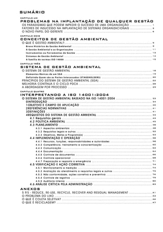 SUMÁRIO
CAPITULO UM
PROBLEMAS NA IMPLANTAÇÃO DE QUALQUER GESTÃO
OS PARADIGMAS QUE PODEM IMPEDIR O SUCESSO DE UMA ORGANIZAÇÃO ..................... 1
FATORES DE INSUCESSO NA IMPLANTAÇÃO DE SISTEMAS ORGANIZACIONAIS ..................... 2
O NOVO PAPEL DO GERENTE .................................................................................... 6
CAPITULO DOIS
CONCEITOS DE GESTÃO AMBIENTAL
O QUE É GESTÃO AMBIENTAL?.................................................................................... 9
Breve Histórico da Gestão Ambiental ............................................................................ 9
A Gestão Ambiental e as Organizações .......................................................................... 11
Instrumentos ou Ferramentas de Gestão ........................................................................ 13
Sistemas de Gestão Ambiental .................................................................................... 14
A família de normas ISO 14000 ................................................................................... 15
CAPITULO TRÊS
SISTEMA DE GESTÃO AMBIENTAL
O SISTEMA DE GESTÃO AMBIENTAL ............................................................................. 18
Elementos Básicos de um SGA .....................................................................................19
Definindo Quem são as Partes Interessadas (STAKEHOLDERS) ................................................ 20
PRINCÍPIOS DO SISTEMA DE GESTÃO AMBIENTAL (SGA) .................................................. 22
MELHORIA CONTÍNUA E O CICLO PDCA ......................................................................28
A ABORDAGEM POR PROCESSO ................................................................................ 29
CAPITULO QUATRO
INTERPRETANDO A ISO 14001:2004
O SISTEMA DE GESTÃO AMBIENTAL BASEADO NA ISO 14001:2004 .................................. 33
0INTRODUÇÃO ................................................................................................... 34
1OBJETIVO E CAMPO DE APLICAÇÃO .....................................................................40
2REFERÊNCIAS NORMATIVAS ................................................................................. 41
3DEFINIÇÕES ..................................................................................................... 41
4REQUISITOS DO SISTEMA DE GESTÃO AMBIENTAL .................................................... 43
4.1 Requisitos gerais ...................................................................................... 43
4.2 POLÍTICA AMBIENTAL .................................................................................. 45
4.3 PLANEJAMENTO ......................................................................................... 48
4.3.1 Aspectos ambientais .............................................................................. 48
4.3.2 Requisitos legais e outros ........................................................................ 52
4.3.3 Objetivos, Metas e Programa(s) ................................................................. 53
4.4 IMPLEMENTAÇÃO E OPERAÇÃO .................................................................... 58
4.4.1 Recursos, funções, responsabilidades e autoridades ........................................58
4.4.2 Competência, treinamento e conscientização ............................................... 60
4.4.3 Comunicação ...................................................................................... 62
4.4.4 Documentação .................................................................................... 64
4.4.5 Controle de documentos ......................................................................... 66
4.4.6 Controle operacional ............................................................................. 68
4.4.7 Preparação e resposta a emergência ......................................................... 71
4.5 VERIFICAÇÃO E AÇÃO CORRETIVA ............................................................... 74
4.5.1 Monitoramento e medição ....................................................................... 74
4.5.2 Avaliação do atendimento a requisitos legais e outros ..................................... 75
4.5.3 Não conformidade, ações corretiva e preventiva ........................................... 76
4.5.4 Controle de registros ............................................................................. 79
4.5.5 Auditoria interna .................................................................................. 80
4.6 ANÁLISE CRÍTICA PELA ADMINISTRAÇÃO ........................................................ 83
ANEXOS
5 R'S - REDUCE, RE-USE, RECYCLE, RECOVER AND RESIDUAL MANAGEMENT ...................... A1
O PROBLEMA DO LIXO ............................................................................................. A3
O QUE É COLETA SELETIVA? ...................................................................................... A6
O QUE É RECICLAGEM? ........................................................................................... A7
 