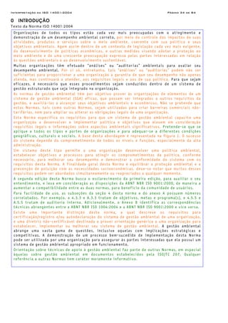 Interpretação da ISO 14001:2004 Página 34 de 84
0 INTRODUÇÃO
Texto da Norma ISO 14001:2004
Organizações de todos os tipos estão cada vez mais preocupadas com o atingimento e
demonstração de um desempenho ambiental correto, por meio do controle dos impactos de suas
atividades, produtos e serviços sobre o meio ambiente, coerente com sua política e seus
objetivos ambientais. Agem assim dentro de um contexto de legislação cada vez mais exigente,
do desenvolvimento de políticas econômicas, e outras medidas visando adotar a proteção ao
meio ambiente e de uma crescente preocupação expressa pelas partes interessadas em relação
às questões ambientais e ao desenvolvimento sustentável.
Muitas organizações têm efetuado “análises” ou “auditorias” ambientais para avaliar seu
desempenho ambiental. Por si só, entretanto, tais “análises” ou “auditorias” podem não ser
suficientes para proporcionar a uma organização a garantia de que seu desempenho não apenas
atenda, mas continuará a atender, aos requisitos legais e aos de sua política. Para que sejam
eficazes, é necessário que esses procedimentos sejam conduzidos dentro de um sistema de
gestão estruturado que seja integrado na organização.
As normas de gestão ambiental têm por objetivo prover às organizações de elementos de um
sistema de gestão ambiental (SGA) eficaz, que possam ser integrados a outros requisitos da
gestão, e auxiliá-las a alcançar seus objetivos ambientais e econômicos. Não se pretende que
estas Normas, tais como outras Normas, sejam utilizadas para criar barreiras comerciais não-
tarifárias, nem para ampliar ou alterar as obrigações legais de uma organização.
Esta Norma especifica os requisitos para que um sistema de gestão ambiental capacite uma
organização a desenvolver e implementar política e objetivos que elevem em consideração
requisitos legais e informações sobre aspectos ambientais significativos. Pretende-se que se
aplique a todos os tipos e portes de organizações e para adequar-se a diferentes condições
geográficas, culturais e sociais. A base desta abordagem é representada na figura 1. O sucesso
do sistema depende do comprometimento de todos os níveis e funções, especialmente da alta
administração.
Um sistema deste tipo permite a uma organização desenvolver uma política ambiental,
estabelecer objetivos e processos para atingir os comprometimentos da política, conforme
necessário, para melhorar seu desempenho e demonstrar a conformidade do sistema com os
requisitos desta Norma. A finalidade geral desta Norma é equilibrar a proteção ambiental e a
prevenção de poluição com as necessidades socioeconômicas. deve-se notar que muitos desses
requisitos podem ser abordados simultaneamente ou reapreciados a qualquer momento.
A segunda edição desta Norma busca o esclarecimento da primeira edição, para auxiliar o seu
entendimento, e leva em consideração as disposições da ABNT NBR ISO 9001:2000, de maneira a
aumentar a compatibilidade entre as duas normas, para benefício da comunidade de usuários.
Para facilidade de uso, as subseções da seção 4 desta norma e do anexo A possuem números
correlatados. Por exemplo, a 4.3.3 e A.3.3 tratam de objetivos, metas e programa(s), e 4.5.5 e
A.5.5 tratam de auditoria interna. Adicionalmente, o Anexo B identifica as correspondências
técnicas abrangentes entre a ABNT NBR ISO 1004:2004 e a ABNT NBR ISO 9001:2000 e vice versa.
Existe uma importante distinção desta norma, a qual descreve os requisitos para
certificação/registro e/ou autodeclaração do sistema de gestão ambiental de uma organização,
e uma diretriz não-certificável destinada a prover orientação genérica a uma organização para
estabelecer, implementar ou melhorar seu sistema de gestão ambiental. A gestão ambiental
abrange uma vasta gama de questões, inclusive aquelas com implicações estratégicas e
competitivas. A demonstração de um processo bem-sucedido de implementação desta Norma
pode ser utilizada por uma organização para assegurar às partes interessadas que ela possui um
sistema de gestão ambiental apropriado em funcionamento.
Orientação sobre técnicas de apoio à gestão ambiental faz parte de outras Normas, em especial
àquelas sobre gestão ambiental em documentos estabelecidos pela ISO/TC 207. Qualquer
referência a outras Normas tem caráter meramente informativo.
 