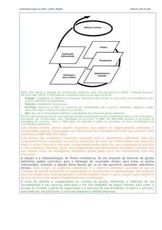 Interpretação da ISO 14001:2004 Página 35 de 84
Melhoria Contínua
Análise pela
Administração
Política
Planejamento
Implementação e
operaçãoVerificação e
ação corretiva
NOTA: Esta Norma é baseada na metodologia conhecida como Plan-Do-Check-Act (PDCA) / Planejar-Executar-
Verificar-Agir (PDCA). O PDCA pode ser brevemente descrito da seguinte forma:
− Planejar: estabelecer os objetivos e processos necessários para atingir os resultados em concordância com a
política ambiental da organização.
− Executar: implementar os processos.
− Verificar: monitorar e medir os processos em conformidade com a política ambiental, objetivos, metas,
requisitos legais e outros, e relatar os resultados.
− Agir: Agir para continuamente melhorar o desempenho do sistema de gestão ambiental.
Muitas organizações gerenciam suas operações através da aplicação de um sistema de processo e suas interações, o
que podem ser referenciadas como “abordagem do processo”. A ABNT ISO 9001:2000 promove a utilização da
abordagem do processo. Como o PDCA pode ser aplicado a todos os processos, as duas metodologias são
consideradas compatíveis.
Esta Norma contém apenas aqueles requisitos que podem ser objetivamente auditados. É
recomendado àquelas organizações que necessitem de orientação adicional que utilizem como
referência a ABNT NBR ISO 14004.
Esta Norma não estabelece requisitos absolutos para o desempenho ambiental, além dos
comprometimentos, expressos na política ambiental, de estar em conformidade com requisitos
legais e outros requisitos aos quais a organização tenha subscrito, com a prevenção da poluição
e com a melhoria contínua. Assim, duas organizações que desenvolvem atividades similares, mas
que tenham níveis de desempenho ambiental, podem ambas estar em conformidade com seus
requisitos.
A adoção e a implementação, de forma sistemática, de um conjunto de técnicas de gestão
ambiental podem contribuir para a obtenção de resultados ótimos para todas as partes
interessadas. Contudo, a adoção desta Norma por si só não garantirá resultados ambientais
ótimos. Para atingir os objetivos ambientais e a política ambiental, pretende-se que os
sistemas de gestão estimulem as organizações a considerarem a implementação das melhores
técnicas disponíveis, onde apropriado e economicamente viável, e que a relação custo-benefício
de tais técnicas seja levada integralmente em consideração.
O nível de detalhe e complexidade do sistema de gestão ambiental, a extensão de sua
documentação e dos recursos dedicados a ele irão depender de alguns fatores, tais como: o
escopo do sistema, o porte da organização e a natureza de sua atividades, produtos e serviços.
Este pode ser, em particular, o caso das pequenas e médias empresas.
 