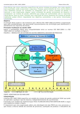 Interpretação da ISO 14001:2004 Página 36 de 84
Esta Norma não inclui requisitos específicos de outros sistemas de gestão, tais como aqueles
para qualidade, saúde ocupacional e segurança, finanças, gerenciamento de risco, muito embora
seus elementos possam ser alinhados ou integrados com os outros sistemas de gestão. è
possível a uma organização adaptar seu(s) sistema(s) de gestão existente(s) de maneira a
estabelecer um sistema de gestão ambiental que esteja em conformidade com os requisitos
desta Norma. Deve-se notar, contudo, que a aplicação de vários elementos do sistema de gestão
ambiental podem diferir, dependendo dos objetivos pretendidos e das partes interessadas
envolvidas.
Objetivo
A intenção desta seção é a de esclarecer que a Norma ISO 14001:2004 possibilita a organização
opte pela autodeclaração, não precisando necessariamente da certificação para demonstrar o
atendimento aos requisitos da norma.
Principais mudanças na versão 2004
Indica a metodologia PDCA para compatibilidade entre as normas ISO 9001:2000 e a ISO
14001:2004 ver exemplo na figura 5.
FIGURA 5 – MODELO DE UM SISTEMA DE GESTÃO AMBIENTAL BASEADO EM PROCESSO
FONTE: ADAPTADO DA ISO 9000:2000
Interpretação
A Norma ISO 14001:2004 especifica um modelo de sistema de gestão ambiental (SGA) que pode
ser aplicado a qualquer tipo de empresa, independentemente da sua dimensão.
É baseado num modelo de implementação PDCA (PLANEJAR-EXECUTAR-VERIFICAR-AGIR) e segue
uma seqüência simples e lógica.
É importante que uma organização adote uma abordagem do tipo PDCA aos seus processos, e
que inclua o retorno obtido do controle de processos, avaliações de produto e indicadores da
 