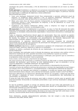 Interpretação da ISO 14001:2004 Página 37 de 84
satisfação das partes interessadas, a fim de determinar a necessidade de um maior ou menor
controle.
PLAN (planejar): Estabelecer os objetivos e os processos necessários para apresentar resultados
de acordo com: os requisitos das partes interessadas, os requisitos legais, as políticas internas
da organização e a definição de objetivos e metas ambientais.
Necessitando para tanto:
Fazer uma Avaliação Ambiental Inicial: Para compreender a posição ambiental atual da
empresa, as exigências legais impostas a ela, os aspectos ambientais relevantes, suas
práticas e posturas, além de identificar os seus pontos fortes e fracos;
Obter uma visão clara do futuro próximo: Compreender os prováveis aspectos e impactos
ambientais futuros e suas implicações na empresa, a fim de identificar os riscos e as
oportunidades ambientais; e
Estabelecer uma Política Ambiental: Definir como a empresa irá reagir às questões
ambientais atuais e futuras, se antecipado a elas.
DO (executar): É a fase de implementar os processos, ou seja, é a fase de execução das ações
definidas anteriormente, onde são feitas a educação e o treinamento para capacitar as pessoas a
realizarem as atividades, desenvolvendo capacidades e mecanismos necessários à realização dos
objetivos.
Todos os impactos significativos devem agora ser gerenciados. Para isso, existem as opções:
podem ser agendados como projetos de melhoria e submetidos a Objetivos, Metas e Programas
de Gestão, ou podem ser controlados por procedimentos de Controle Operacional (em
determinadas situações, podem e devem ser aplicados ambos os mecanismos).
Adicionalmente, as questões identificadas como potenciais situações de emergência
necessitarão de ser geridas por processos de prevenção de emergências e, possivelmente, por
planos e procedimentos de emergência.
CHECK (verificar): Monitorar e medir os processos e produtos em comparação com padrões ou
requisitos legais, políticas, objetivos e reportar os resultados;
Também se realiza a avaliação da eficácia da sua implantação e da maturidade do Sistema de
Gestão Ambiental.
Estes resultados são analisados junto à direção da empresa, que promove uma análise crítica e
determina mudanças de rumo, quando necessário, e/ou melhorias e ajustes ao sistema.
Inclui procedimentos de medição, monitoramento e calibração, para garantir que os controles e
os programas estão a funcionar, como se pretende.
Inclui ainda a verificação do cumprimento da legislação.
Um outro processo da verificação é a Auditoria Interna do SGA onde o sistema desenvolvido é
auditado em pormenor, para verificar se está implementando o que se pretende e se tal
continua adequado à "realidade ambiental" da organização.
ACT (agir): Empreender ações para melhorar continuamente o desempenho do processo;
Consiste na busca da melhoria contínua dos processos e serviços da organização no que tange a
sua relação com o meio ambiente e, conseqüentemente, o desempenho ambiental da empresa;
Envolve a busca de soluções para eliminar o problema, a escolha da solução mais efetiva e o
desenvolvimento desta solução, com a devida normalização, quando invade o ciclo P do PDCA;
Quaisquer deficiências ou imprevistos identificados devem ser corrigidos, o plano de ação deve
ser revisado e adaptado às novas circunstâncias, e os procedimentos são melhorados ou
reorientados, se necessário.
É acima de tudo uma revisão do processo, pois todo o sistema é revisto, para se garantir que
está funcionando, fornecendo os resultados pretendidos e que continua atualizado e adequado
à empresa.
Se não há problema, quando se atinge um objetivo além do que tinha sido planejado ou se
igualam metas e resultados, novas metas mais audaciosas devem ser estabelecidas e o ciclo é
recomeçado voltando ao ciclo P do PDCA.
A cada volta do ciclo PDCA sempre acontece um progresso, mesmo que pequeno por isso nunca
se volta ao mesmo ponto. Cada mudança dá início a um novo ciclo que tem como base o ciclo
anterior, caracterizando desta forma a espiral da Melhoria Contínua.
Estes elementos, quando adequadamente aplicados, irão dar origem a uma boa gestão
ambiental (SGS,2003; APCER, 2001).
 