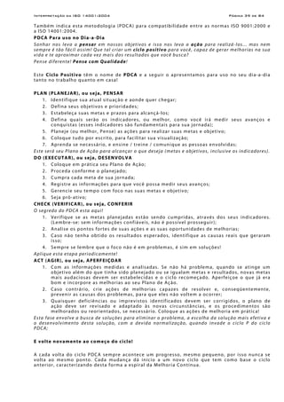 Interpretação da ISO 14001:2004 Página 39 de 84
Também indica esta metodologia (PDCA) para compatibilidade entre as normas ISO 9001:2000 e
a ISO 14001:2004.
PDCA Para uso no Dia-a-Dia
Sonhar nos leva a pensar em nossos objetivos e isso nos leva a ação para realizá-los... mas nem
sempre é tão fácil assim! Que tal criar um ciclo positivo para você, capaz de gerar melhorias na sua
vida e te aproximar cada vez mais dos resultados que você busca?
Pense diferente! Pense com Qualidade!
Este Ciclo Positivo têm o nome de PDCA e a seguir o apresentamos para uso no seu dia-a-dia
tanto no trabalho quanto em casa!
PLAN (PLANEJAR), ou seja, PENSAR
1. Identifique sua atual situação e aonde quer chegar;
2. Defina seus objetivos e prioridades;
3. Estabeleça suas metas e prazos para alcançá-los;
4. Defina quais serão os indicadores, ou melhor, como você irá medir seus avanços e
conquistas (esses indicadores são fundamentais para sua jornada);
5. Planeje (ou melhor, Pense) as ações para realizar suas metas e objetivo;
6. Coloque tudo por escrito, para facilitar sua visualização;
7. Aprenda se necessário, e ensine / treine / comunique as pessoas envolvidas;
Este será seu Plano de Ação para alcançar o que deseja (metas e objetivos, inclusive os indicadores).
DO (EXECUTAR), ou seja, DESENVOLVA
1. Coloque em prática seu Plano de Ação;
2. Proceda conforme o planejado;
3. Cumpra cada meta de sua jornada;
4. Registre as informações para que você possa medir seus avanços;
5. Gerencie seu tempo com foco nas suas metas e objetivo;
6. Seja pró-ativo;
CHECK (VERIFICAR), ou seja, CONFERIR
O segredo do PDCA esta aqui!
1. Verifique se as metas planejadas estão sendo cumpridas, através dos seus indicadores.
(Lembre-se: sem informações confiáveis, não é possível prosseguir);
2. Analise os pontos fortes de suas ações e as suas oportunidades de melhorias;
3. Caso não tenha obtido os resultados esperados, identifique as causas reais que geraram
isso;
4. Sempre se lembre que o foco não é em problemas, é sim em soluções!
Aplique esta etapa periodicamente!
ACT (AGIR), ou seja, APERFEIÇOAR
1. Com as informações medidas e analisadas. Se não há problema, quando se atinge um
objetivo além do que tinha sido planejado ou se igualam metas e resultados, novas metas
mais audaciosas devem ser estabelecidas e o ciclo recomeçado. Aperfeiçoe o que já era
bom e incorpore as melhorias ao seu Plano de Ação.
2. Caso contrário, crie ações de melhorias capazes de resolver e, conseqüentemente,
prevenir as causas dos problemas, para que eles não voltem a ocorrer;
3. Quaisquer deficiências ou imprevistos identificados devem ser corrigidos, o plano de
ação deve ser revisado e adaptado às novas circunstâncias, e os procedimentos são
melhorados ou reorientados, se necessário. Coloque as ações de melhoria em prática!
Esta fase envolve a busca de soluções para eliminar o problema, a escolha da solução mais efetiva e
o desenvolvimento desta solução, com a devida normalização, quando invade o ciclo P do ciclo
PDCA;
E volte novamente ao começo do ciclo!
A cada volta do ciclo PDCA sempre acontece um progresso, mesmo pequeno, por isso nunca se
volta ao mesmo ponto. Cada mudança dá início a um novo ciclo que tem como base o ciclo
anterior, caracterizando desta forma a espiral da Melhoria Contínua.
 