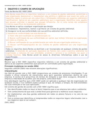 Interpretação da ISO 14001:2004 Página 40 de 84
1 OBJETIVO E CAMPO DE APLICAÇÃO
Texto da Norma ISO 14001:2004
Esta Norma especifica os requisitos relativos a um sistema de gestão ambiental, permitindo a
uma organização desenvolver e implementar uma política e objetivos que levem em conta os
requisitos legais e outros por ela subscritos e informações referentes aos aspectos ambientais
significativos. Aplica-se aos aspectos ambientais que a organização identifica como aqueles
que possam controlar e aqueles que possam influenciar. Em si, esta norma não estabelece
critérios específicos de desempenho ambiental.
Esta Norma se aplica a qualquer organização que deseje:
a) Estabelecer, implementar, manter e aprimorar um sistema de gestão ambiental;
b) Assegurar-se de sua conformidade com sua política ambiental definida;
c) Demonstrar conformidade com esta Norma ao:
1) Fazer uma auto-avaliação ou autodeclaração; ou
2) Buscar confirmação de sua conformidade por partes que tenham interesse na organização,
tais como os clientes, ou
3) Buscar confirmação de sua autodeclaração por meio de uma organização externa; ou
4) Buscar certificação/registro de seu sistema de gestão ambiental por uma organização
externa.
Todos os requisitos desta Norma se destinam a ser incorporados em qualquer sistema de gestão
ambiental. A extensão de aplicação dependerá de fatores tais como a política ambiental da
organização, a natureza de suas atividades, produtos e serviços e as condições nas quais o
sistema funciona. Esta Norma provê no anexo A, diretrizes informativas sobre o uso da
especificação.
Objetivo
Mostrar que a ISO 14001 especifica requisitos relativos a um sistema de gestão ambiental e
aplica-se aos aspectos ambientais que possam ser controlados pela organização.
Principais mudanças na versão 2004
Segundo a APCER (2005) não existem alterações significativas.
Interpretação
Um SGA de acordo com a ISO 14001 proporciona um sistema de processos interligados. É um
simples e eficaz conjunto de mecanismos para gerir questões ambientais dentro de uma
empresa. A norma só é prescritiva em termos de estipular o que deve assegurar, deixando à
empresa a liberdade de escolher, por ela própria, como deve fazer.
Esta abordagem significa que a ISO 14001 pode ser aplicada a qualquer tipo de organização em
qualquer escala, e isso também explica porque é que, de tempos a tempos, há mal-entendidos
nas suas intenções e nas suas aplicações.
Um sistema de gestão de acordo com a ISO 14001 significa que:
São identificados todos os maus (e bons) impactos que a sua empresa tem sobre o ambiente;
Tem conhecimento do que está a sendo feito para gerenciar e melhorar esses impactos;
Vai implementar uma boa gestão ambiental em todos os planos futuros e no seio da sua
empresa; e
Terá a certeza que identificou e compreendeu todos os requisitos legais relacionados com o
seu negócio e que os vai cumprir.
(SGS, 2003)
 