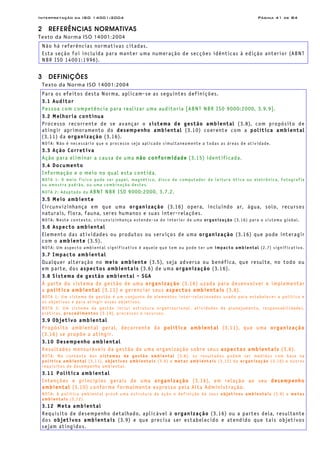 Interpretação da ISO 14001:2004 Página 41 de 84
2 REFERÊNCIAS NORMATIVAS
Texto da Norma ISO 14001:2004
Não há referências normativas citadas.
Esta seção foi incluída para manter uma numeração de secções idênticas à edição anterior (ABNT
NBR ISO 14001:1996).
3 DEFINIÇÕES
Texto da Norma ISO 14001:2004
Para os efeitos desta Norma, aplicam-se as seguintes definições.
3.1 Auditor
Pessoa com competência para realizar uma auditoria [ABNT NBR ISO 9000:2000, 3.9.9].
3.2 Melhoria contínua
Processo recorrente de se avançar o sistema de gestão ambiental (3.8), com propósito de
atingir aprimoramento do desempenho ambiental (3.10) coerente com a política ambiental
(3.11) da organização (3.16).
NOTA: Não é necessário que o processo seja aplicado simultaneamente a todas as áreas de atividade.
3.3 Ação Corretiva
Ação para eliminar a causa de uma não conformidade (3.15) identificada.
3.4 Documento
Informação e o meio no qual esta contida.
NOTA 1: O meio físico pode ser papel, magnético, disco de computador de leitura ótica ou eletrônica, fotografia
ou amostra padrão, ou uma combinação destes.
NOTA 2: Adaptado da ABNT NBR ISO 9000:2000, 3.7.2.
3.5 Meio ambiente
Circunvizinhança em que uma organização (3.16) opera, incluindo ar, água, solo, recursos
naturais, flora, fauna, seres humanos e suas inter-relações.
NOTA: Neste contexto, circunvizinhança estende-se do interior de uma organização (3.16) para o sistema global.
3.6 Aspecto ambiental
Elemento das atividades ou produtos ou serviços de uma organização (3.16) que pode interagir
com o ambiente (3.5).
NOTA: Um aspecto ambiental significativo é aquele que tem ou pode ter um impacto ambiental (2.7) significativo.
3.7 Impacto ambiental
Qualquer alteração no meio ambiente (3.5), seja adversa ou benéfica, que resulte, no todo ou
em parte, dos aspectos ambientais (3.6) de uma organização (3.16).
3.8 Sistema de gestão ambiental - SGA
À parte do sistema de gestão de uma organização (3.16) uzada para desenvolver e implementar
a política ambiental (3.11) e gerenciar seus aspectos ambientais (3.6).
NOTA 1: Um sistema de gestão é um conjunto de elementos inter-relacionados usado para estabelecer a política e
os objetivos e para atingir esses objetivos.
NOTA 2: Um sistema de gestão inclui estrutura organizacional, atividades de planejamento, responsabilidades,
práticas, procedimentos (3.19), processos e recursos.
3.9 Objetivo ambiental
Propósito ambiental geral, decorrente da política ambiental (3.11), que uma organização
(3.16) se propõe a atingir.
3.10 Desempenho ambiental
Resultados mensuráveis da gestão de uma organização sobre seus aspectos ambientais (3.6).
NOTA: No contexto dos sistemas de gestão ambiental (3.8), os resultados podem ser medidos com base na
política ambiental (3.11), objetivos ambientais (3.9) e metas ambientais (3.12) da organização (3.16) e outros
requisitos de desempenho ambiental.
3.11 Política ambiental
Intenções e princípios gerais de uma organização (3.16), em relação ao seu desempenho
ambiental (3.10) conforme formalmente expresso pela Alta Administração.
NOTA: A política ambiental provê uma estrutura de ação e definição de seus objetivos ambientais (3.9) e metas
ambientais (3.12).
3.12 Meta ambiental
Requisito de desempenho detalhado, aplicável à organização (3.16) ou a partes dela, resultante
dos objetivos ambientais (3.9) e que precisa ser estabelecido e atendido que tais objetivos
sejam atingidos.
 