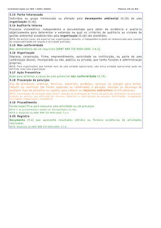 Interpretação da ISO 14001:2004 Página 42 de 84
3.13 Parte interessada
Indivíduo ou grupo interessado ou afetado pelo desempenho ambiental (3.10) de uma
organização (3.16).
3.14 Auditoria interna
Processo sistemático, independente e documentado para obter de evidência e avaliá-la
objetivamente para determinar a extensão na qual os critérios de auditoria ao sistema de
gestão ambiental estabelecidos pela organização (3.16) são atendidos.
NOTA: Em muitos casos, em especial nas organizações menores, a independência pode ser demonstrada pela isenção
de responsabilidade em relação à atividade auditada.
3.15 Não conformidade
Não atendimento de um requisito [ABNT NBR ISO 9000:2000, 3.6.2].
3.16 Organização
Empresa, corporação, firma, empreendimento, autoridade ou instituição, ou parte de uma
combinação desses, incorporada ou não, pública ou privada, que tenha funções e administração
próprias.
NOTA: Para organizações que tenham mais de uma unidade operacional, uma única unidade operacional pode ser
definida como uma organização.
3.17 Ação Preventiva
Ação para eliminar a causa de uma potencial não conformidade (3.15).
3.18 Prevenção de poluição
Uso de processos, práticas, técnicas, materiais, produtos, serviços ou energia para evitar,
reduzir ou controlar (de forma separada ou combinada) a geração, emissão ou descarga de
qualquer tipo de poluente ou rejeito, para reduzir os impactos ambientais (3.17) adversos.
NOTA: A prevenção da poluição pode incluir redução ou eliminação de fontes de poluição, alterações de processo,
produto ou serviço, uso eficiente de recursos, materiais e substituição de energia, reutilização, recuperação,
reciclagem, regeneração e tratamento.
3.19 Procedimento
Forma especifica para executar uma atividade ou um processo.
NOTA 1: Os procedimentos podem ser documentados ou não.
NOTA 2: Adaptado da ABNT NBR ISO 9000:2000, 3.4.5.
3.20 Registro
Documento (3.4) que apresenta resultados obtidos ou fornece evidências de atividades
realizadas.
NOTA: Adaptado da ABNT NBR ISO 9000:2000, 3.7.6.
 