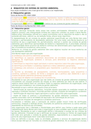 Interpretação da ISO 14001:2004 Página 43 de 84
4 REQUISITOS DO SISTEMA DE GESTÃO AMBIENTAL
Esta seção estabelece uma visão geral do sistema a ser implantado.
4.1 Requisitos gerais
Texto da Norma ISO 14001:2004
A organização deve estabelecer, documentar, implementar, manter e melhorar continuamente um
sistema de gestão ambiental em conformidade com os requisitos da desta Norma, e determinar
como irá cumprir tais requisitos.
A organização deve definir e documentar o âmbito do seu sistema de gestão ambiental
Texto do Anexo A da Norma ISO 14001:2004
A.1 Requisitos gerais
O texto adicional fornecido neste anexo tem caráter estritamente informativo e tem por
objetivo prevenir uma interpretação errônea dos requisitos contidos na seção 4 desta Norma.
Embora estas informações refiram-se e sejam consistentes com os requisitos da seção 4, não se
pretende adicionar, subtrair ou, de nenhuma forma, alterar esses requisitos.
A implementação de um sistema da gestão ambiental especificado por esta Norma tem como
intenção o aprimoramento do desempenho ambiental. Por esta razão, esta Norma baseia-se na
premissa de que a organização irá, periodicamente, analisar e avaliar seu sistema da gestão
ambiental, para identificar oportunidades de melhoria e implementá-las. A velocidade, extensão
e temporalidade deste processo de melhoria contínua são determinados pela organização, à luz
das circunstâncias econômicas, entre outras.
Melhorias no sistema da gestão ambiental têm como objetivo resultar em novas melhorias em
seu desempenho ambiental
Esta Norma requer que uma organização:
a) estabeleça uma política ambiental apropriada,
b) identifique os aspectos ambientais decorrentes de atividades passadas, existentes ou
planejadas da organização, produtos e serviços, para determinar os impactos ambientais
significativos,
c) identifique os requisitos legais aplicáveis e outros requisitos subscritos pela organização,
d) identifique prioridades e estabeleça objetivos e metas ambientais apropriados,
e) estabeleça uma estrutura e programa(s) para implementar a política e atingir objetivos e
metas,
f) facilite as atividades de planejamento, controle, monitoramento, ação preventiva e
corretiva, auditoria e análise, de forma a assegurar que a política seja obedecida e que o
sistema da gestão ambiental permaneça apropriado,
g) seja capaz de adaptar-se à mudança de circunstâncias.
Recomenda-se que uma organização que não tenha um sistema da gestão ambiental estabeleça
inicialmente sua situação presente em relação ao meio ambiente por meio de uma análise. O
objetivo desta análise deve ser considerar todos os aspectos ambientais da organização, como
uma base para estabelecer seu sistema da gestão ambiental.
Recomenda-se que a análise cubra quatro áreas principais:
- identificação de aspectos ambientais, incluindo aqueles associados às condições normais de
operação e condições anormais, incluindo partida e parada, situações de emergência e acidentes
- identificação de requisitos legais aplicáveis e outros subscritos pela organização;
- exame de todas as práticas e procedimentos da gestão ambiental existentes, incluindo
aqueles associados com as atividades de aquisição e de contratação de serviços;
- avaliação de situações de emergência e acidentes anteriores.
Ferramentas e métodos para a realização da análise podem incluir listas de verificação,
entrevistas, inspeção e medição direta, resultados de auditorias anteriores ou outras análises,
dependendo da natureza das atividades.
Uma organização tem a liberdade e flexibilidade para definir seus limites e pode optar pela
implementação desta Norma para toda a organização ou para unidades operacionais específicas
da mesma. Recomenda-se que a organização defina e documente o escopo de seu sistema da
gestão ambiental. Pretende-se que a definição do escopo esclareça os limites da organização
até onde será aplicado o sistema da gestão ambiental, especialmente se a organização fizer
parte de uma organização maior numa dada localização.
Uma vez definido o escopo, todas as atividades, produtos e serviços da organização dentro
desse escopo têm que ser incluídos no sistema da gestão ambiental. Ao se estabelecer o escopo,
 