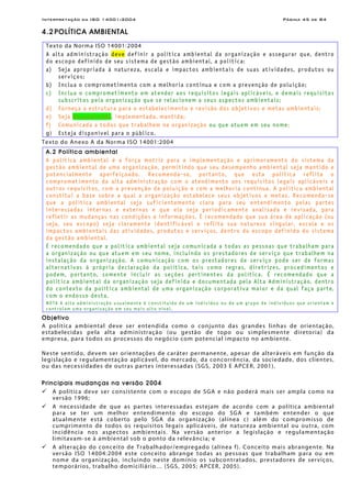 Interpretação da ISO 14001:2004 Página 45 de 84
4.2 POLÍTICA AMBIENTAL
Texto da Norma ISO 14001:2004
A alta administração deve definir a política ambiental da organização e assegurar que, dentro
do escopo definido de seu sistema de gestão ambiental, a política:
a) Seja apropriada à natureza, escala e impactos ambientais de suas atividades, produtos ou
serviços;
b) Inclua o comprometimento com a melhoria contínua e com a prevenção de poluição;
c) Inclua o comprometimento em atender aos requisitos legais aplicáveis, e demais requisitos
subscritos pela organização que se relacionem a seus aspectos ambientais;
d) Forneça a estrutura para o estabelecimento e revisão dos objetivos e metas ambientais;
e) Seja documentada, implementada, mantida;
f) Comunicada a todos que trabalhem na organização ou que atuem em seu nome;
g) Esteja disponível para o público.
Texto do Anexo A da Norma ISO 14001:2004
A.2 Política ambiental
A política ambiental é a força motriz para a implementação e aprimoramento do sistema da
gestão ambiental de uma organização, permitindo que seu desempenho ambiental seja mantido e
potencialmente aperfeiçoado. Recomenda-se, portanto, que esta política reflita o
comprometimento da alta administração com o atendimento aos requisitos legais aplicáveis e
outros requisitos, com a prevenção de poluição e com a melhoria contínua. A política ambiental
constitui a base sobre a qual a organização estabelece seus objetivos e metas. Recomenda-se
que a política ambiental seja suficientemente clara para seu entendimento pelas partes
interessadas internas e externas e que ela seja periodicamente analisada e revisada, para
refletir as mudanças nas condições e informações. É recomendado que sua área de aplicação (ou
seja, seu escopo) seja claramente identificável e reflita sua natureza singular, escala e os
impactos ambientais das atividades, produtos e serviços, dentro do escopo definido do sistema
da gestão ambiental.
É recomendado que a política ambiental seja comunicada a todas as pessoas que trabalham para
a organização ou que atuem em seu nome, incluindo os prestadores de serviço que trabalhem na
instalação da organização. A comunicação com os prestadores de serviço pode ser de formas
alternativas à própria declaração da política, tais como regras, diretrizes, procedimentos e
podem, portanto, somente incluir as seções pertinentes da política. É recomendado que a
política ambiental da organização seja definida e documentada pela Alta Administração, dentro
do contexto da política ambiental de uma organização corporativa maior e da qual faça parte,
com o endosso desta.
NOTA A alta administração usualmente é constituída de um indivíduo ou de um grupo de indivíduos que orientam e
controlam uma organização em seu mais alto nível.
Objetivo
A política ambiental deve ser entendida como o conjunto das grandes linhas de orientação,
estabelecidas pela alta administração (ou gestão de topo ou simplesmente diretoria) da
empresa, para todos os processos do negócio com potencial impacto no ambiente.
Neste sentido, devem ser orientações de caráter permanente, apesar de alteráveis em função da
legislação e regulamentação aplicável, do mercado, da concorrência, da sociedade, dos clientes,
ou das necessidades de outras partes interessadas (SGS, 2003 E APCER, 2001).
Principais mudanças na versão 2004
A política deve ser consistente com o escopo de SGA e não poderá mais ser ampla como na
versão 1996;
A necessidade de que as partes interessadas estejam de acordo com a política ambiental
para se ter um melhor entendimento do escopo do SGA e também entender o que
atualmente está coberto pelo SGA da organização (alínea c) além do compromisso de
cumprimento de todos os requisitos legais aplicáveis, de natureza ambiental ou outra, com
incidência nos aspectos ambientais. Na versão anterior a legislação e regulamentação
limitavam-se à ambiental sob o ponto da relevância; e
A alteração do conceito de Trabalhador/empregado (alínea f). Conceito mais abrangente. Na
versão ISO 14004:2004 este conceito abrange todas as pessoas que trabalham para ou em
nome da organização, incluindo neste domínio os subcontratados, prestadores de serviços,
temporários, trabalho domiciliário… (SGS, 2005; APCER, 2005).
 