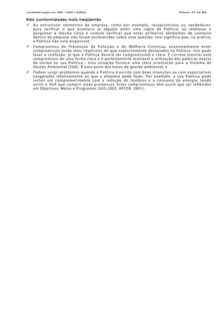 Interpretação da ISO 14001:2004 Página 47 de 84
Não conformidades mais freqüentes
Ao entrevistar elementos da empresa, como por exemplo, recepcionistas ou vendedores,
para verificar o que acontece se alguém pedir uma cópia da Política, ao telefonar e
perguntar à mesma coisa é comum verificar que estes primeiros elementos de contacto
dentro da empresa não foram esclarecidos sobre esta questão. Isto significa que, na prática,
a Política não está disponível;
Compromisso de Prevenção da Poluição e de Melhoria Contínua, ocasionalmente estes
compromissos estão mais implícitos do que explicitamente declarados na Política. Isto pode
levar a confusão, já que a Política deverá ser compreensível e clara. É correto mostrar este
compromisso de uma forma clara e é perfeitamente aceitável a utilização das palavras exatas
da norma na sua Política - esta situação fornece uma clara orientação para o Sistema de
Gestão Ambiental (SGA). É uma parte das bases da gestão ambiental; e
Podem surgir problemas quando a Política é escrita com boas intenções ou com expectativas
exageradas relativamente ao que a empresa pode fazer. Por exemplo, a sua Política pode
incluir um comprometimento com a redução de resíduos e o consumo de energia, tendo
assim o SGA que cumprir estas promessas. Estes compromissos têm assim que ser refletidos
em Objetivos, Metas e Programas (SGS,2003; APCER, 2001).
 