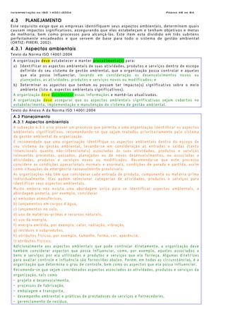 Interpretação da ISO 14001:2004 Página 48 de 84
4.3 PLANEJAMENTO
Este requisito exige que as empresas identifiquem seus aspectos ambientais, determinem quais
causam impactos significativos, assegurando que elas estabeleçam e tenham objetivos e metas
de melhoria, bem como processos para alcançá-las. Este item esta dividido em três subitens
perfeitamente encadeados e que servem de base para todo o sistema de gestão ambiental
(ORTIZ; PIRERI, 2002).
4.3.1 Aspectos ambientais
Texto da Norma ISO 14001:2004
A organização deve estabelecer e manter procedimento(s) para:
a) Identificar os aspectos ambientais de suas atividades, produtos e serviços dentro do escopo
definido do seu sistema de gestão ambiental, que a organização possa controlar e aqueles
que ela possa influenciar, levando em consideração os desenvolvimentos novos ou
planejados, as atividades, produtos e serviços novos ou modificados; e
b) Determinar os aspectos que tenham ou possam ter impacto(s) significativo sobre o meio
ambiente (isto é, aspectos ambientais significativos).
A organização deve documentar essas informações e mantê-las atualizadas.
A organização deve assegurar que os aspectos ambientais significativos sejam cobertos no
estabelecimento, implementação e manutenção do sistema de gestão ambiental.
Texto do Anexo A da Norma ISO 14001:2004
A.3 Planejamento
A.3.1 Aspectos ambientais
A subseção 4.3.1 visa prover um processo que permita a uma organização identificar os aspectos
ambientais significativos, recomendando-se que sejam tratados prioritariamente pelo sistema
da gestão ambiental da organização.
É recomendado que uma organização identifique os aspectos ambientais dentro do escopo de
seu sistema da gestão ambiental, levando-se em consideração as entradas e saídas (tanto
intencionais quanto não-intencionais) associadas às suas atividades, produtos e serviços
relevantes presentes, passados, planejados ou de novos desenvolvimentos, ou associadas a
atividades, produtos e serviços novos ou modificados. Recomenda-se que este processo
considere as condições operacionais normais e anormais, condições de parada e partida, assim
como situações de emergência razoavelmente previsíveis.
As organizações não têm que considerar cada entrada de produto, componente ou matéria-prima
individualmente. Elas podem selecionar categorias de atividades, produtos e serviços para
identificar seus aspectos ambientais.
Muito embora não exista uma abordagem única para se identificar aspectos ambientais, a
abordagem poderia, por exemplo, considerar
a) emissões atmosféricas,
b) lançamentos em corpos d’água,
c) lançamentos no solo,
d) uso de matérias-primas e recursos naturais,
e) uso da energia,
f) energia emitida, por exemplo, calor, radiação, vibração,
g) resíduos e subprodutos,
h) atributos físicos, por exemplo, tamanho, forma, cor, aparência.
i) atributos físicos;
Adicionalmente aos aspectos ambientais que pode controlar diretamente, a organização deve
também considerar aspectos que possa influenciar, como, por exemplo, aqueles associados a
bens e serviços por ela utilizados e produtos e serviços que ela forneça. Algumas diretrizes
para avaliar controle e influência são fornecidas abaixo. Porém, em todas as circunstâncias, é a
organização que determina o grau de controle, bem como os aspectos que ela possa influenciar.
Recomenda-se que sejam considerados aspectos associados às atividades, produtos e serviços da
organização, tais como
- projeto e desenvolvimento,
- processos de fabricação,
- embalagem e transporte,
- desempenho ambiental e práticas de prestadores de serviços e fornecedores,
- gerenciamento de resíduo,
 
