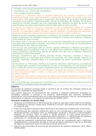 Interpretação da ISO 14001:2004 Página 49 de 84
- extração e distribuição de matérias-primas e recursos naturais,
- distribuição, uso e fim de vida de produtos, e
- vida selvagem e biodiversidade.
O controle e a influência sobre os aspectos ambientais dos produtos fornecidos à uma
organização podem variar significativamente, dependendo da situação de mercado e dos seus
fornecedores. Uma organização que é responsável pelo projeto de seu próprio produto pode
influenciar tais aspectos significativamente através da alteração, por exemplo, de um único
material de entrada, enquanto que uma organização que necessite fornecer de acordo com
especificações de produto externamente determinadas, pode ter pouca escolha.
Em relação aos produtos fornecidos, reconhece-se que as organizações podem ter controle
limitado sobre o uso e a disposição final de seus produtos, por exemplo, pelos usuários.
Contudo, as organizações podem considerar, quando exeqüível, a comunicação de mecanismos
adequados de manuseio e disposição a esses usuários, de modo a exercer influência.
Mudanças no meio ambiente, prejudiciais ou benéficas, que resultem total ou parcialmente dos
aspectos ambientais, são chamadas de impactos ambientais. A relação entre aspectos e impactos
é uma relação de causa e efeito.
Em alguns locais, a herança cultural pode ser um elemento importante da circunvizinhança na
qual opera uma organização e, portanto, recomenda-se que isso seja levado em consideração no
entendimento de seus aspectos ambientais.
Uma vez que uma organização pode ter muitos aspectos ambientais e impactos associados, é
recomendado que ela estabeleça critérios e um método para determinar aqueles impactos que
serão considerados significativos. Não há um método único para que os aspectos ambientais
significativos sejam determinados.
Contudo, recomenda-se que o método utilizado forneça resultados coerentes e inclua o
estabelecimento e a aplicação dos critérios de avaliação, tais como aqueles relativos às
questões ambientais, questões legais e às preocupações das partes interessadas internas e
externas.
Ao desenvolver as informações relativas aos aspectos ambientais significativos, recomenda-se
que a organização considere a necessidade de se reter a informação para fins de histórico, bem
como a forma de utilizá-la no projeto e implementação de seu sistema da gestão ambiental.
É recomendado que o processo de identificação e avaliação dos aspectos ambientais leve em
conta o local das atividades, o custo e o tempo para realização da análise e a disponibilidade
de dados confiáveis.
A identificação dos aspectos ambientais não requer uma avaliação detalhada do ciclo de vida.
As informações já desenvolvidas para fins regulamentares ou outros podem ser utilizadas nesse
processo.
Não se pretende que este processo de identificação e avaliação de aspectos ambientais altere
ou aumente as obrigações legais da organização.
Objetivo
O princípio da melhoria contínua impõe a existência de um sistema de avaliação objetivo em
relação aos resultados da organização.
Este sistema baseia-se no levantamento dos aspectos e impactos ambientais associados às
atividades, produtos e serviços e na posterior determinação dos impactos ambientais
significativos. Este levantamento deve ser o mais exaustivo possível e não ter a preocupação de
hierarquizar os aspectos, mas apenas de identificá-los (APCER, 2001).
Principais mudanças na versão 2004
Mudanças principalmente na identificação dos aspectos que agora cobre todas as atividades,
de "produtos ou serviços“ mudou para "produtos e serviços" que deverá estar de acordo com
o escopo do SGA;
Aspectos associados a projetos agora fazem parte dos requisitos estabelecidos nesta norma;
A identificação dos aspectos ambientais deve ter em consideração o planejado, os novos
desenvolvimentos, atividades novas ou modificadas, produtos e serviços (e não atividades,
produtos ou serviços como se refere a versão anterior). A nova norma esclarece a
necessidade de 2 etapas para o cumprimento deste requisito: 1.º - Identificação dos aspectos
ambientais; 2.º - Avaliação dos aspectos de forma a determinar os significativos;
Os aspectos ambientais significativos devem ser tidos em consideração para a definição,
implementação e manutenção de todo o sistema de gestão ambiental e não só na definição
de objetivos ambientais como era referida na versão anterior; e
Registros Documentados do processo de levantamento de aspectos ambientais (SGS, 2005 E
APCER, 2005).
 