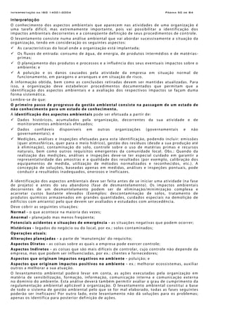 Interpretação da ISO 14001:2004 Página 50 de 84
Interpretação
O conhecimento dos aspectos ambientais que aparecem nas atividades de uma organização é
uma tarefa difícil, mas extremamente importante, pois vai possibilitar a identificação dos
impactos ambientais decorrentes e a conseqüente definição de seus procedimentos de controle.
O levantamento consiste numa análise ambiental que vai abordar sucessivamente a situação da
organização, tendo em consideração os seguintes aspectos:
As características do local onde a organização está implantada;
Os fluxos de entrada: consumo de água, de energia, de produtos intermédios e de matérias-
primas;
O planejamento dos produtos e processos e a influência dos seus eventuais impactos sobre o
ambiente; e
A poluição e os danos causados pela atividade da empresa em situação normal de
funcionamento, em paragens e arranques e em situação de risco.
A informação obtida, bem como as conclusões retiradas devem ser mantidas atualizadas. Para
isso, a organização deve estabelecer procedimentos documentados que permitam que a
identificação dos aspectos ambientais e a avaliação dos respectivos impactos se façam duma
forma sistemática.
Lembre-se de que:
O primeiro passo de progresso da gestão ambiental consiste na passagem de um estado de
não conhecimento para um estado de conhecimento.
A identificação dos aspectos ambientais pode ser efetuada a partir de:
Dados históricos, acumulados pela organização, decorrentes da sua atividade e de
monitoramentos ambientais efetuados;
Dados confiáveis disponíveis em outras organizações (governamentais e não
governamentais); e
Medições, análises e inspeções efetuadas para esta identificação, podendo incluir: emissões
(quer atmosféricas, quer para o meio hídrico), gestão dos resíduos (desde a sua produção até
à eliminação), contaminação do solo, controle sobre o uso de matérias primas e recursos
naturais, bem como outros requisitos emergentes da comunidade local. Obs.: Quando da
realização das medições, análises e inspeções deve-se ter especial cuidado em garantir a
representatividade das amostras e a qualidade dos resultados (por exemplo, calibração dos
equipamentos de medida, utilização de métodos normalizados e reconhecidos, etc.). A
concepção de soluções, baseadas apenas em medidas, análises e inspeções pontuais, pode
conduzir a resultados inadequados, onerosos e ineficazes.
A identificação dos aspectos ambientais deve ser feita antes de se iniciar uma atividade (na fase
de projeto) e antes do seu abandono (fase de desmantelamento). Os impactos ambientais
decorrentes de um desmantelamento podem ser de eliminação/minimização complexa e
acarretar custos bastante elevados (Exemplos: descontaminação de solos, tratamento de
produtos químicos armazenados em grandes quantidades, cuidados especiais na demolição de
edifícios com amianto) pelo que devem ser avaliados e estudados com antecedência.
Deve cobrir as seguintes situações:
Normal - o que acontece na maioria das vezes;
Anormal - planejado mas menos freqüente;
Potenciais acidentes e situações de emergência - as situações negativas que podem ocorrer;
Históricos - legados do negócio ou do local, por ex.: solos contaminados;
Operações atuais;
Alterações planejadas - a parte de 'manutenção' do requisito;
Aspectos Diretos - as coisas sobre as quais a empresa pode exercer controle;
Aspectos Indiretos - as coisas que são mais difíceis de controlar, cujo controle não depende da
empresa, mas que podem ser influenciadas, por ex.: clientes e fornecedores;
Aspectos que originam impactos negativos no ambiente - poluição; e
Aspectos que originam impactos positivos no ambiente - ex.: melhorar ecossistemas, auxiliar
outros a melhorar a sua atuação.
O levantamento ambiental poderá levar em conta, as ações executadas pela organização em
matéria de sensibilização, formação, informação, comunicação interna e comunicação externa
no domínio do ambiente. Esta análise deverá também permitir avaliar o grau de cumprimento da
regulamentação ambiental aplicável à organização. O levantamento ambiental constitui a base
de todo o sistema de gestão ambiental pelo que se for mal elaborado, todas as fases seguintes
poderão ser ineficazes! Por outro lado, este levantamento não dá soluções para os problemas;
apenas os identifica para posterior definição de ações.
 