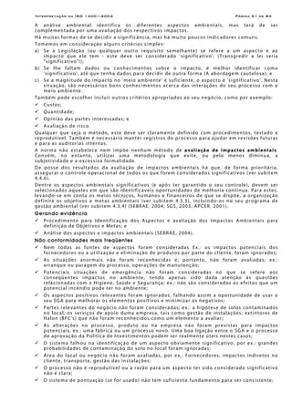 Interpretação da ISO 14001:2004 Página 51 de 84
A análise ambiental identifica os diferentes aspectos ambientais, mas terá de ser
complementada por uma avaliação dos respectivos impactos.
Há muitas formas de se decidir a significância, mas há muito poucos indicadores comuns.
Tomemos em consideração alguns critérios simples:
a) Se a Legislação (ou qualquer outro requisito semelhante) se refere a um aspecto e ao
impacto que ele tem - este deve ser considerado 'significativo'. (Transgredir a lei seria
"significativo"!);
b) Se lhe faltam dados ou conhecimentos sobre o impacto, é melhor identificar como
'significativo', até que tenha dados para decidir de outra forma (A abordagem cautelosa); e
c) Se a magnitude do impacto no 'meio ambiente' é suficiente, o aspecto é 'significativo'. Nesta
situação, são necessários bons conhecimentos acerca das interações do seu processo com o
meio ambiente.
Também pode escolher incluir outros critérios apropriados ao seu negócio, como por exemplo:
Custos;
Quantidade;
Opinião das partes interessadas; e
Avaliação de risco.
Qualquer que seja o método, este deve ser claramente definido com procedimentos, testado e
reprodutível. Também é necessário manter registros do processo para ajudar em revisões futuras
e para as auditorias internas.
A norma não estabelece nem impõe nenhum método de avaliação de impactos ambientais.
Convém, no entanto, utilizar uma metodologia que evite, ou pelo menos diminua, a
subjetividade e a excessiva formalidade.
De posse dos resultados da avaliação de impactos ambientais há que, de forma prioritária,
assegurar o controle operacional de todos os que forem considerados significativos (ver subitem
4.4.6).
Dentre os aspectos ambientais significativos (e após ter garantido o seu controle), devem ser
selecionados aqueles em que são identificáveis oportunidades de melhoria contínua. Para estes,
levando-se em conta os meios técnicos, humanos e financeiros de que se dispõe, a organização
definirá os objetivos e metas ambientais (ver subitem 4.3.3), incluindo-os no seu programa de
gestão ambiental (ver subitem 4.3.4) (SEBRAE, 2004; SGS, 2003; APCER, 2001).
Gerando evidência
Procedimento para Identificação dos Aspectos e avaliação dos Impactos Ambientais para
definição de Objetivos e Metas; e
Análise dos aspectos e impactos ambientais (SEBRAE, 2004).
Não conformidades mais freqüentes
Nem todas as fontes de aspectos foram consideradas Ex.: os impactos potenciais dos
fornecedores ou a utilização e eliminação de produtos por parte do cliente, foram ignorados;
As situações anormais não foram reconhecidas e, portanto, não foram avaliadas; ex.:
arranque ou paragem do processo, operações de manutenção;
Potenciais situações de emergência não foram consideradas no que se refere aos
conseqüentes impactos no ambiente, tendo apenas sido dada atenção às questões
relacionadas com a Higiene, Saúde e Segurança; ex.: não são considerados os efeitos que um
potencial incêndio pode ter no ambiente;
Os aspectos positivos relevantes foram ignorados, falhando assim a oportunidade de usar o
seu SGA para melhorar os elementos positivos e minimizar os negativos;
Partes relevantes do negócio não foram consideradas; ex.: a hipótese de solos contaminados
no local; os serviços de apoio duma empresa, tais como gestão de instalações; extintores de
Halon (BFC's) que não foram reconhecidos como um elemento a avaliar;
As alterações no processo, produto ou na empresa não foram previstas para impactos
potenciais, ex.: uma fábrica ou um processo novo. Uma boa ligação entre o SGA e o processo
de aprovação da Política de Investimentos podem ser realmente úteis nestes casos;
O sistema falhou na identificação de um aspecto obviamente significativo, por ex.: grandes
probabilidades de contaminação do solo no local foram ignoradas;
Área do local ou negócio não foram avaliadas, por ex.: Fornecedores, impactos indiretos no
cliente, transporte, gestão das instalações;
O processo não é reprodutível ou a razão para um aspecto ter sido considerado significativo
não é clara;
O sistema de pontuação (se for usado) não tem suficiente fundamento para ser consistente;
 