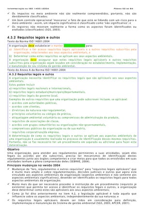 Interpretação da ISO 14001:2004 Página 52 de 84
Os impactos no meio ambiente não são realmente compreendidos, portanto, não são
devidamente classificados;
Um bom controle operacional 'mascarou' o fato de que está se lidando com um risco para o
meio ambiente - assim, um impacto significativo é classificado como 'não significativo'; e
Os registros não mostram realmente a forma como os aspectos foram identificados ou
avaliados (classificados) (SGS, 2003).
4.3.2 Requisitos legais e outros
Texto da Norma ISO 14001:2004
A organização deve estabelecer e manter procedimento(s) para:
a) Identificar e ter acesso requisitos legais aplicáveis e a outros requisitos subscritos pela
organização, relacionados aos seus aspectos ambientais, e
b) Determinar como estes requisitos se aplicam aos seus aspectos ambientais.
A organização deve assegurar que estes requisitos legais aplicáveis e outros requisitos
subscritos pela organização sejam levados em consideração no estabelecimento, implementação,
e manutenção do seu sistema de gestão ambiental.
Texto do Anexo A da Norma ISO 14001:2004
A.3.2 Requisitos legais e outros
A organização necessita identificar os requisitos legais que são aplicáveis aos seus aspectos
ambientais.
Estes podem incluir
a) requisitos legais nacionais e internacionais,
b) requisitos legais estaduais/municipais/departamentais,
c) requisitos legais do governo local.
Exemplos de outros requisitos que uma organização pode subscrever incluem, se aplicável
- acordos com autoridades públicas,
- acordos com clientes,
- diretrizes de natureza não-regulamentar,
- princípios voluntários ou códigos de prática,
- etiquetagem ambiental voluntária ou compromissos de administração do produto,
- requisitos de associações de classe,
- acordos com grupos comunitários ou organizações não-governamentais,
- compromissos públicos da organização ou de sua matriz,
- requisitos corporativos/da empresa.
A determinação de como os requisitos legais e outros se aplicam aos aspectos ambientais de
uma organização é usualmente realizada no processo de identificação desses mesmos requisitos.
Portanto, não se faz necessário ter um procedimento em separado ou adicional para fazer esta
determinação.
Objetivo
Uma organização, para atender aos regulamentos pertinentes a suas atividades, sejam eles
legais ou acordos por ela subscritos, precisa ter mecanismos de identificação destes
regulamentos junto aos órgãos competentes e criar meios para que todos os envolvidos em suas
atividades tenham a plena compreensão deles (SEBRAE, 2004).
Principais mudanças na versão 2004
Mudanças de "leis, regulamentos e outros requisitos" para "requisitos legais aplicáveis" que
é muito mais amplo e cobre regulamentações, decisões judiciais e outros que agora está
vinculado aos aspectos ambientais da organização (aspectos ambientais e não somente aos
aspectos ambientais significativos), devendo ser identificados os requisitos legais para todos
aspectos ambientais da organização;
Muito mais do que ser necessário proceder à instituição de um procedimento (requisito já
existente) que permita ter acesso e identificar os requisitos legais e outros, a organização
deve determinar como estes são aplicáveis aos seus aspectos ambientais;
Como já foi dito anteriormente no item 4.2, a legislação aplicável é toda aquela que
influencie sobre os aspectos ambientais, independentemente da sua natureza; e
Os requisitos legais aplicáveis devem ser tidos em consideração para definição,
implementação e manutenção do Sistema de gestão ambiental (SGS, 2005; APCER, 2001).
 